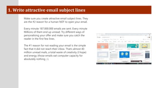 1. Write attractive email subject lines
Make sure you create attractive email subject lines. They
are the #2 reason for a human NOT to open your email.
Every minute 187.000.000 emails are sent. Every minute
Millions of them end up unread. Try different ways of
personalising your offer and make sure you catch the
reader in the first few lines.
The #1 reason for not reading your email is the simple
fact that it did not reach their inbox. That’s almost 40
million unread mails, a total waste of creativity (I hope)
and energy (those emails eat computer capacity for
absolutely nothing ;-).
 