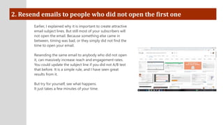 2. Resend emails to people who did not open the first one
Earlier, I explained why it is important to create attractive
email subject lines. But still most of your subscribers will
not open the email. Because something else came in
between, timing was bad, or they simply did not find the
time to open your email.
Resending the same email to anybody who did not open
it, can massively increase reach and engagement rates.
You could update the subject line if you did not A/B test
that before. It is a simple rule, and I have seen great
results from it.
But try for yourself, see what happens.
It just takes a few minutes of your time.
 