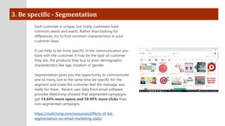 3. Be specific - Segmentation
Each customer is unique, but many customers have
common needs and wants. Rather than looking for
differences, try to find common characteristics in your
customer base.
It can help to be more specific in the communication you
have with the customer. It may be the type of customer
they are, the products they buy or even demographic
characteristics like age, location or gender.
Segmentation gives you the opportunity to communicate
one to many, but at the same time be specific for the
segment and make the customer feel the message was
really for them. Recent user data from email software
provider Mailchimp showed that segmented campaigns
get 14.64% more opens and 59.99% more clicks than
non-segmented campaigns.
https://mailchimp.com/resources/effects-of-list-
segmentation-on-email-marketing-stats/
 