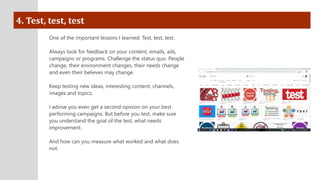 4. Test, test, test
One of the important lessons I learned: Test, test, test.
Always look for feedback on your content, emails, ads,
campaigns or programs. Challenge the status quo. People
change, their environment changes, their needs change
and even their believes may change.
Keep testing new ideas, interesting content, channels,
images and topics.
I advise you even get a second opinion on your best
performing campaigns. But before you test, make sure
you understand the goal of the test, what needs
improvement.
And how can you measure what worked and what does
not.
 