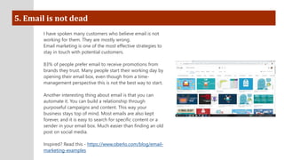 5. Email is not dead
I have spoken many customers who believe email is not
working for them. They are mostly wrong.
Email marketing is one of the most effective strategies to
stay in touch with potential customers.
83% of people prefer email to receive promotions from
brands they trust. Many people start their working day by
opening their email box, even though from a time-
management perspective this is not the best way to start.
Another interesting thing about email is that you can
automate it. You can build a relationship through
purposeful campaigns and content. This way your
business stays top of mind. Most emails are also kept
forever, and it is easy to search for specific content or a
sender in your email box. Much easier than finding an old
post on social media.
Inspired? Read this - https://www.oberlo.com/blog/email-
marketing-examples
 