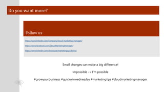 Do you want more?
Follow us
https://www.linkedin.com/company/cloud-marketing-manager/
https://www.facebook.com/CloudMarketingManager/
https://www.linkedin.com/showcase/marketingquickwins/
Small changes can make a big difference!
Impossible -> I’m possible
#growyourbusiness #quickwinwednesday #marketingtips #cloudmarketingmanager
 