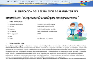 PLANIFICACIÓN DE LA EXPERIENCIA DE APRENDIZAJE N°1
DENOMINACIÓN: “Nosponemosde acuerdo paraconvivir en armonía”
I. DATOS INFORMATIVOS:
1.1.Nombre de la Institución : Nº 10222 “Elvira García y García”
1.2.Docente : Prof. Wendy Cornejo Esqueche
1.3.Directora : Prof. Gloria Delia Juárez Farroñán
1.4.Sub director : Mag. Juan Fernando Piscoya Tejada
1.5.Grado y sección : 5° “E”
1.6.ciclo : V
1.7.Fecha : Del 18 de abril al 13 de mayo
II. SITUACIÓN SIGNIFICATIVA:
Los estudiantes de quinto grado en este retorno a las aulas aun están adaptándose a la convivencia escolar después de dos añ os de hacer trabajo
remoto, ellos y ellas diariamente, participan realizando diversas actividades en el hogar y en su localidad; por ejemplo, en este retorno siempre están
pendientes de las acciones en los cuidados sobre los protocolos de bioseguridad, también toman decisiones sobre tareas de la casa, escogen la ropa
que quieren vestir, etc. Conforme van creciendo, participan en nuevas tareas y responsabilidades que traen consigo nuevas decisiones. Es importante
prestar atención y cuidado a las decisiones que se toman, ya que muchas de ellas favorecen el bienestar personal y colectivo, pero otras pueden
perjudicarnos. Justamente, en estos momentos de nuevo retorno estamos frente a diversas situaciones que nos hacen reflexionar sobre nuestras
acciones en esta nueva convivencia después de dos años de virtualidad. Ante esta situación, nos preguntamos:
¿Qué decisionesdebemostomarpara llevar una convivenciaarmoniosa? ¿Por qué las normas del aula son importantespara llevaruna convivenciaarmoniosa?
 