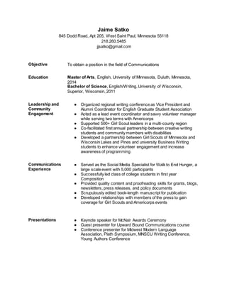 Jaime Satko
845 Dodd Road, Apt 205, West Saint Paul, Minnesota 55118
218.260.5485
jjsatko@gmail.com
Objective To obtain a position in the field of Communications
Education Master of Arts, English, University of Minnesota, Duluth, Minnesota,
2014
Bachelor of Science, English/Writing, University of Wisconsin,
Superior, Wisconsin, 2011
Leadership and
Community
Engagement
● Organized regional writing conference as Vice President and
Alumni Coordinator for English Graduate Student Association
● Acted as a lead event coordinator and savvy volunteer manager
while serving two terms with Americorps
● Supported 500+ Girl Scout leaders in a multi-county region
● Co-facilitated first annual partnership between creative writing
students and community members with disabilities
● Developed a partnership between Girl Scouts of Minnesota and
Wisconsin Lakes and Pines and university Business Writing
students to enhance volunteer engagement and increase
awareness of programming
Communications
Experience
● Served as the Social Media Specialist for Walk to End Hunger, a
large scale event with 5,000 participants
● Successfully led class of college students in first year
Composition
● Provided quality content and proofreading skills for grants, blogs,
newsletters, press releases, and policy documents
● Scrupulously edited book-length manuscript for publication
● Developed relationships with members of the press to gain
coverage for Girl Scouts and Americorps events
Presentations ● Keynote speaker for McNair Awards Ceremony
● Guest presenter for Upward Bound Communications course
● Conference presenter for Midwest Modern Language
Association, Plath Symposium, MNSCU Writing Conference,
Young Authors Conference
 