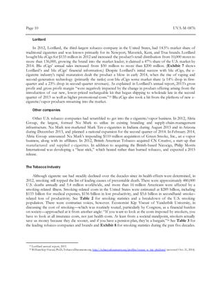Page 10 UVA-M-0876
Lorillard
In 2012, Lorillard, the third-largest tobacco company in the United States, had 14.5% market share of
traditional cigarettes and was known primarily for its Newport, Maverick, Kent, and True brands. Lorillard
bought blu eCigs for $135 million in 2012 and increased the product’s retail distribution from 10,000 stores to
more than 136,000, growing the brand into the market leader; it claimed a 47% share of the U.S. market by
2014. Blu eCigs’ annual sales increased from $50 million to more than $200 million. (Exhibit 7 shows
Lorillard’s and blu eCigs’ financial information.) Despite Lorillard’s initial success with blu eCigs, the e-
cigarette industry’s rapid maturation dealt the product a blow in early 2014, when the rise of vaping and
second-generation technology (primarily the tanks) cost blu eCigs some market share (a 14% drop in first-
quarter and a 23% drop in second-quarter revenues). As explained in Lorillard’s annual report, 2013’s gross
profit and gross profit margin “were negatively impacted by the change in product offering arising from the
introduction of our new, lower-priced rechargeable kit that began shipping to wholesale late in the second
quarter of 2013 as well as higher promotional costs.”23 Blu eCigs also took a hit from the plethora of new e-
cigarette/vapor products streaming into the market.
Other companies
Other U.S. tobacco companies had scrambled to get into the e-cigarette/vapor business. In 2012, Altria
Group, the largest, formed Nu Mark to utilize its existing branding and supply-chain-management
infrastructure. Nu Mark test-marketed Mark Ten e-cigarettes in Indiana during August 2013 and in Arizona
during December 2013, and planned a national expansion for the second quarter of 2014. In February 2014,
Altria Group announced Nu Mark’s impending $110 million acquisition of Green Smoke, Inc., an e-vapor
business, along with its affiliates. In 2012, British American Tobacco acquired CN Creative, a start-up that
manufactured and supplied e-cigarettes. In addition to acquiring the British-based Nicocigs, Philip Morris
International was developing a “heat stick,” which heated rather than burned tobacco, and expected a 2015
release.
The Tobacco Industry
Although cigarette use had steadily declined over the decades since its health effects were determined, in
2012, smoking still topped the list of leading causes of preventable death. There were approximately 480,000
U.S. deaths annually and 5.4 million worldwide, and more than 16 million Americans were affected by a
smoking-related illness. Smoking-related costs in the United States were estimated at $289 billion, including
$133 billion for medical expenses, $156 billion in lost productivity, and $5.6 billion in secondhand smoke–
related loss of productivity. See Table 2 for smoking statistics and a breakdown of the U.S. smoking
population. There were contrarian voices, however. Economist Kip Viscusi of Vanderbilt University, in
discussing the cost of smoking—which was routinely touted, particularly by Congress, as a financial burden
on society—approached at it from another angle: “If you want to look at the costs imposed by smokers, you
have to look at all insurance costs, not just health costs. At least from a societal standpoint, smokers actually
save us money because they die sooner, and if you have a pension plan, they’re a bargain.”24 See Table 3 for
the leading tobacco companies and brands and Exhibit 8 for smoking statistics during the past five decades.
23 Lorillard annual report, 2013.
24 WilliamKip Viscusi,Ph.D.,TobaccoDocuments.org, http://tobaccodocuments.org/profiles/viscusi_w_kip_phd.html (accessed Oct. 21, 2014).
 