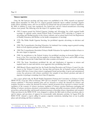 Page 12 UVA-M-0876
Tobacco regulation
Once the link between smoking and lung cancer was established in the 1950s, research on cigarettes’
health effects intensified. In 1964, the U.S. surgeon general’s landmark report outlined smoking’s negative
health effects, including cancer, and was an impetus for federal and state governments to impose regulations.
By 2009, in addition to many state regulations, five federal laws and two federal amendments concerning
tobacco were passed. The following were the major U.S. regulatory steps:
 1965: Congress passed the Federal Cigarette Labeling and Advertising Act, which required health
warnings on cigarette packs; annual Federal Trade Commission (FTC) reporting to Congress on
advertising and labeling practices in the tobacco industry; and an annual report from the Department
of Health, Education, and Welfare on the health consequences of smoking.
 1970: The Public Health Cigarette Smoking Act prohibited cigarette advertising on television and
radio.
 1984: The Comprehensive Smoking Education Act instituted four rotating surgeon general warning
labels on both cigarette packages and advertisements.
 1986: The Comprehensive Smokeless Tobacco Health Education Act regulated smokeless tobacco to
the same degree as cigarettes.
 1988: An amendment to the Federal Aviation Act prohibited smoking on domestic flights of two
hours or less. Two years later, this ban applied to domestic flights of six hours, and in 2000, smoking
on all flights between the United States and other countries was banned.
 1992: The Synar Amendment prohibited the sale and distribution of cigarettes to minors and
required states to enact and enforce more aggressive laws prohibiting these sales.
 2009: Barack Obama signed into law the Family Smoking Prevention and Tobacco Control Act, also
known as the Tobacco Control Act. Among other provisions, the act banned outdoor advertising
within 1,000 feet of areas where minors congregated; brand sponsorship of sports and entertainment
events; free giveaways with tobacco purchases; free samples of any tobacco product; and sales of
cigarettes in packages containing fewer than 20 cigarettes.
On a more global scale, the World Health Organization Framework Convention on Tobacco Control
(WHO FCTC) went into effect in February 2005 and was adopted “in response to the globalization of the
tobacco epidemic.”28 Provisions included price and tax measures to reduce the demand for tobacco and
nonprice measures to reduce the demand for tobacco, namely protection from exposure to tobacco smoke;
regulation of the contents of tobacco products; regulation of tobacco product disclosures; packaging and
labeling of tobacco products; education, communication, training, and public awareness; tobacco advertising,
promotion, and sponsorship; and demand-reduction measures concerning tobacco dependence and cessation.
Other provisions in the WHO FCTC were designed to address the illicit trade in tobacco products, sales to
and by minors, and provision of support for economically viable alternative activities. In August 2014, the
WHO FCTC released a report calling for greater e-cigarette restrictions, including bans on use in public
places and advertising and flavor restrictions.
28 Conference of the Parties to the WHO FCTC, “WHO Framework Convention on Tobacco Control,” 2003,
http://www.who.int/fctc/text_download/en (accessed Oct. 21, 2014).
 