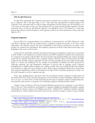Page 13 UVA-M-0876
CVS: the right thing to do
In early 2014, announcing that “Cigarettes and tobacco products have no place in a setting where health
care is delivered. This is the right thing to do,”29 The retail chain and pharmacy benefits manager CVS
Caremark Corp. announced that it would no longer sell cigarettes, and the tobacco was off the shelves of its
7,700 stores by November of that year. The predicted loss was approximately $2 billion annually. CVS also
announced that it would not sell electronic cigarettes. In justifying its move, CVS pointed to a study that
showed that in Boston and San Francisco, where cigarettes could not be sold at pharmacies, tobacco sales had
fallen by 13%.
E-Cigarette Regulation
Even in 2014, the e-cigarette industry was considered, as characterized by one FDA official, the “wild,
wild West.”30 Because they did not contain tobacco, e-cigarettes escaped the purview of U.S. law, at least
temporarily. The industry’s growth had been unregulated, in part because research into the safety of the
product was minimal and contradictory. But regulatory agencies in both the United States and Europe were
beginning to take note as well as action.
United States: In April 2014, the FDA announced its first proposed regulations, which were to take effect
in 2016. Similar to the regulations for tobacco products, the FDA’s regulations mandated that manufacturers
of e-cigarettes must register with the FDA and report product and ingredient listings; new tobacco products
could only be marketed after FDA review; e-cigarette makers could make claims of reduced risk if the FDA
confirmed that scientific evidence supported the claim and that marketing the product would benefit public
health as a whole; and distribution of free samples was prohibited. In addition, the FDA proposed the
following: minimum age and identification restrictions to prevent sales to underage youth; e-cigarette
packaging had to include health warnings; and vending machine sales were prohibited unless the machines
were located in a facility that never admitted youths.31 Many analysts, including the Motley Fool, claimed that
these proposed regulations would be an advantage for the large tobacco companies, giving them an edge over
the small companies as well as e-cigarette start-ups.
Some cities, including Boston and New York City, had already banned e-cigarettes in public places. In
November 2013, New York City raised the legal age to buy all tobacco products, including e-cigarettes, from
18 to 21 years. As of late 2013, 34 states had imposed some type of regulation, either by implementing laws
that restricted youth access to e-cigarettes or by outlawing e-cigarette smoking in public venues.32
European Union: In February 2014, the European Parliament proposed new regulations to take effect in
May of that year. These included no advertising for e-cigarettes, childproof packaging with graphic warnings,
and limiting the nicotine content to 20 milligrams per pack.33 Additional EU regulations required e-cigarette
manufacturers to submit detailed information about any new products coming to market; to report annually
29 http://www.cvshealth.com/research-insights/health-topics/this-is-the-right-thing-to-do.
30 Mike Esterl, “E-Cigarettes Fire Up Investors, Regulators,” Wall Street Journal, June 9, 2013, http://online.wsj.com/
news/articles/SB10001424127887324904004578535362153026902 (accessed Oct. 21, 2014).
31 FDA, “Issue Snapshot on Deeming: Regulating Additional Tobacco Products,” http://www.fda.gov/downloads/
TobaccoProducts/NewsEvents/UCM397724.pdf (accessed Oct. 21, 2014).
32 Camille K. Gourdet, Jamie F. Chriqui, and Frank J. Chaloupka, “A Baseline Understanding of State Laws Governing E-Cigarettes,”
Tobacconomics,June 2014, http://tobacconomics.org/research/baseline-understanding-state-laws-governing-e-cigarettes (accessed Oct. 21, 2014).
33 That equaled 1 milligram per cigarette. On average, cigarettes had 1 to 1.4 milligrams of nicotine; light cigarettes had fewer.
 
