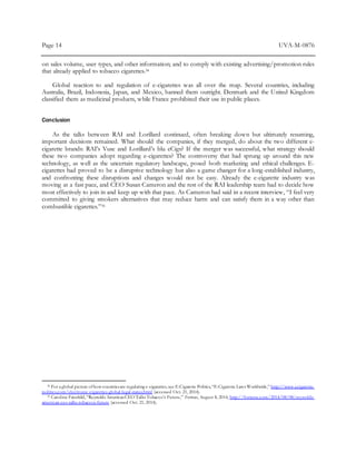 Page 14 UVA-M-0876
on sales volume, user types, and other information; and to comply with existing advertising/promotion rules
that already applied to tobacco cigarettes.34
Global reaction to and regulation of e-cigarettes was all over the map. Several countries, including
Australia, Brazil, Indonesia, Japan, and Mexico, banned them outright. Denmark and the United Kingdom
classified them as medicinal products, while France prohibited their use in public places.
Conclusion
As the talks between RAI and Lorillard continued, often breaking down but ultimately resuming,
important decisions remained. What should the companies, if they merged, do about the two different e-
cigarette brands: RAI’s Vuse and Lorillard’s blu eCigs? If the merger was successful, what strategy should
these two companies adopt regarding e-cigarettes? The controversy that had sprung up around this new
technology, as well as the uncertain regulatory landscape, posed both marketing and ethical challenges. E-
cigarettes had proved to be a disruptive technology but also a game changer for a long-established industry,
and confronting these disruptions and changes would not be easy. Already the e-cigarette industry was
moving at a fast pace, and CEO Susan Cameron and the rest of the RAI leadership team had to decide how
most effectively to join in and keep up with that pace. As Cameron had said in a recent interview, “I feel very
committed to giving smokers alternatives that may reduce harm and can satisfy them in a way other than
combustible cigarettes.”35
34 For aglobal picture ofhow countriesare regulating e-cigarettes,see E-Cigarette Politics,“E-Cigarette Laws Worldwide,” http://www.ecigarette-
politics.com/electronic-cigarettes-global-legal-status.html (accessed Oct. 21, 2014).
35 Caroline Fairchild,“Reynolds AmericanCEO Talks Tobacco’s Future,” Fortune, August 8, 2014, http://fortune.com/2014/08/08/reynolds-
american-ceo-talks-tobaccos-future (accessed Oct. 21, 2014).
 