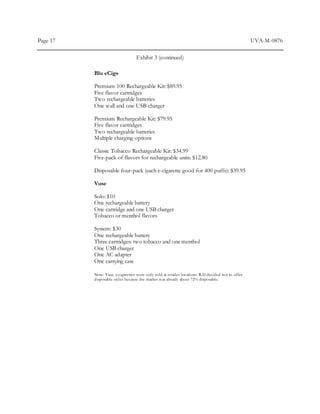 Page 17 UVA-M-0876
Exhibit 3 (continued)
Blu eCigs
Premium 100 Rechargeable Kit: $89.95
Five flavor cartridges
Two rechargeable batteries
One wall and one USB charger
Premium Rechargeable Kit: $79.95
Five flavor cartridges
Two rechargeable batteries
Multiple charging options
Classic Tobacco Rechargeable Kit: $34.99
Five-pack of flavors for rechargeable units: $12.80
Disposable four-pack (each e-cigarette good for 400 puffs): $39.95
Vuse
Solo: $10
One rechargeable battery
One cartridge and one USB charger
Tobacco or menthol flavors
System: $30
One rechargeable battery
Three cartridges: two tobacco and one menthol
One USB charger
One AC adapter
One carrying case
Note: Vuse e-cigarettes were only sold at retailer locations. RAI decided not to offer
disposable styles because the market was already about 72% disposable.
 