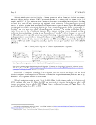 Page 2 UVA-M-0876
Although initially developed in 2003 by a Chinese pharmacist whose father had died of lung cancer,
electronic nicotine delivery systems (ENDS, commonly known as e-cigarettes) did not appear on the U.S.
market until 2007. At first, sales were slow, because e-cigarettes were considered a mere novelty, but they
rocketed as a result of heavy marketing and increased public awareness. E-cigarettes—battery-powered
devices in which a nicotine liquid was heated and became vapor—came in several forms. The earliest and
most popular resembled a conventional cigarette, but there were also larger devices similar to pens, called “e-
hookahs,” and even larger ones called “advanced personal vaporizers.” The nicotine level in these devices
varied from zero to that of traditional cigarettes. The e-cigarette smoking process simulated smoking a
traditional cigarette, including a glowing tip and the exhalation of “smoke,” which in this case was vapor, and
it delivered many of the enjoyable sensory experiences of smoking. E-cigarettes came in disposable (cheaper),
rechargeable (more economical over time), and refillable forms. See Exhibit 1 for e-cigarette examples and
Exhibit 2 for commonly cited reasons for e-cigarette use. While a typical pack-a-day smoker spent (at an
average of $9/pack) $3,285 on cigarettes annually, e-cigarette smokers spent anywhere from $680 to $1,645
(Table 1).
Table 1. Annual pack-a-day cost of tobacco cigarettes versus e-cigarettes.
Cost (average) Annual Cost
Pack of cigarettes $9 $3,285
Disposable e-cigarette $10 (equivalent to 1.5–2 packs tobacco cigarettes) $1,645
Rechargeable e-cigarette $80 average for one-time purchase of rechargeable kit and
five-pack of cartridges plus $50 monthly cartridge
replacement
$ 680
Note: Figures reflect average prices. A variety of products (with large price differences) exists.
Data sources:ElectronicCigarette Brand websites;Michael Felberbaum,“E-Cigarettes Are aMoney Saver Compared to Traditional Smokes,”
Dallas Morning News,July 10,2014,http://www.dallasnews.com/business/personal-finance/headlines/20140710-e-cigarettes-are-a-money-saver-
compared-to-traditional-smokes.ece (accessed Oct. 21, 2014).
Considered a “disruptive technology,”3 the e-cigarette, once its meteoric rise began, sent the major
tobacco companies scrambling to decide how best to incorporate the product into their portfolios. Blu eCigs,
Lorillard’s 2012 acquisition, entered the market first.
Although e-cigarettes made up only 1% of the $800 billion global tobacco market at the beginning of
2014, predicted sales were $10 billion by 2020, and some analysts estimated that e-cigarette sales would
surpass conventional cigarette sales by 2023.4 Figure 1 shows total annual revenues, and Figure 2 shows the
predicted global market from 2013 to 2018.
3 Tyler Durden,“Goldman’s Top DisruptiveThemes,” ZeroHedge,August 8,2013, http://www.zerohedge.com/news/2013-08-08/goldmans-
top-disruptive-themes (accessed Oct. 14, 2014).
4 Megan McArdle, “Thank You for E-Smoking,” Bloomberg Businessweek, February 10, 2014.
 
