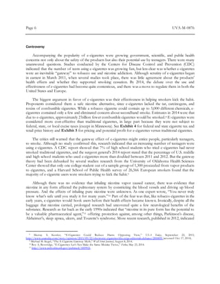 Page 6 UVA-M-0876
Controversy
Accompanying the popularity of e-cigarettes were growing government, scientific, and public health
concerns not only about the safety of the products but also their potential use by teenagers. There were many
unanswered questions. Studies conducted by the Centers for Disease Control and Prevention (CDC)
indicated that the number of teens using e-cigarettes was growing fast, but less clear was whether e-cigarettes
were an inevitable “gateway” to tobacco use and nicotine addiction. Although scrutiny of e-cigarettes began
in earnest in March 2011, when several studies took place, there was little agreement about the products’
health effects and whether they supported smoking cessation. By 2014, the debate over the use and
effectiveness of e-cigarettes had become quite contentious, and there was a move to regulate them in both the
United States and Europe.
The biggest argument in favor of e-cigarettes was their effectiveness in helping smokers kick the habit.
Proponents considered them a safe nicotine alternative, since e-cigarettes lacked the tar, carcinogens, and
toxins of combustible cigarettes. While a tobacco cigarette could contain up to 5,000 different chemicals, e-
cigarettes contained only a few and eliminated concern about secondhand smoke. Estimates in 2014 were that
due to e-cigarettes, approximately 2 billion fewer combustible cigarettes would be smoked.8 E-cigarettes were
considered more cost-effective than traditional cigarettes, in large part because they were not subject to
federal, state, or local excise taxes (except in Minnesota). See Exhibit 4 for federal and state cigarette tax and
retail price history and Exhibit 5 for pricing and potential profit for e-cigarettes versus traditional cigarettes.
The critics still warned that the gateway effect of e-cigarettes might entice people, particularly teenagers,
to smoke. Although no study confirmed this, research indicated that an increasing number of teenagers were
using e-cigarettes. A CDC report showed that 7% of high school students who tried e-cigarettes had never
smoked traditional cigarettes, and the surgeon general’s 2014 report stated that the percentage of U.S. middle
and high school students who used e-cigarettes more than doubled between 2011 and 2012. But the gateway
theory had been debunked by several studies: research from the University of Oklahoma Health Sciences
Center showed that only one college student out of a sample group of 1,300 proceeded from vapor products
to cigarettes, and a Harvard School of Public Health survey of 26,566 European smokers found that the
majority of e-cigarette users were smokers trying to kick the habit.9
Although there was no evidence that inhaling nicotine vapor caused cancer, there was evidence that
nicotine in any form affected the pulmonary system by constricting the blood vessels and driving up blood
pressure. And the effects of inhaling pure nicotine were unknown. As one expert wrote, “You never truly
know what’s safe until you study it for many years.”10 Part of the fear was that, like tobacco cigarettes in the
early years, e-cigarettes would hook users before their health effects became known. Ironically, despite all the
baggage that nicotine carried, prolonged research had uncovered quite a few neurological benefits of the
substance. Research as far back as the early 1990s indicated that “nicotine in its pure form has the potential to
be a valuable pharmaceutical agent,”11 offering protection against, among other things, Parkinson’s disease,
Alzheimer’s, sleep apnea, ulcers, and Tourette’s syndrome. More recent research, published in 2012, indicated
8 Murray S. Kessler, “E-Cigarettes Could Reduce Harm: Opposing View,” USA Today, September 22, 2013,
http://www.usatoday.com/story/opinion/2013/09/22/electronic-cigarettes-blu-ecigs-editorials-debates/2850859 (accessed Oct. 17, 2014).
9 Michael B. Siegel, “The E-Cigarette Gateway Myth,” Wall Street Journal, August 8, 2014.
10 Roy A. Beveridge, “E-Cigarettes: Let’s Not Make the Same Mistake Twice,” Forbes, May 23, 2014.
11 http://www.ncbi.nlm.nih.gov/pubmed/1859921.
 