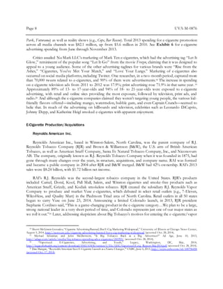 Page 8 UVA-M-0876
Park, Futurama) as well as reality shows (e.g., Cops, Bar Rescue). Total 2013 spending for e-cigarette promotion
across all media channels was $82.1 million, up from $5.6 million in 2010. See Exhibit 6 for e-cigarette
advertising spending from June through November 2013.
Critics assailed Nu Mark LLC’s marketing of Mark Ten e-cigarettes, which had the advertising tag “Let It
Glow,” reminiscent of the popular song “Let It Go” from the movie Frozen, claiming that it was designed to
appeal to a young audience. Some of the other advertising taglines for various brands were “Rise from the
Ashes,” “Cigarettes, You’ve Met Your Match,” and “Love Your Lungs.” Marketing of e-cigarettes also
occurred on social media platforms, including Twitter. One researcher, in a two-month period, captured more
than 70,000 tweets related to e-cigarettes, and 90% of them were advertisements.18 The increase in spending
on e-cigarette television ads from 2011 to 2012 was 17.9%; print advertising rose 71.9% in that same year.19
Approximately 89% of 13- to 17-year-olds and 94% of 18- to 21-year-olds were exposed to e-cigarette
advertising, with retail and online sites providing the most exposure, followed by television, print ads, and
radio.20 And although the e-cigarette companies claimed they weren’t targeting young people, the various kid-
friendly flavors offered—including mango, watermelon, bubble gum, and even Captain Crunch—seemed to
belie that. In much of the advertising on billboards and television, celebrities such as Leonardo DiCaprio,
Johnny Depp, and Katherine Heigl smoked e-cigarettes with apparent enjoyment.
E-Cigarette Production/Acquisitions
Reynolds American Inc.
Reynolds American Inc., based in Winston-Salem, North Carolina, was the parent company of R.J.
Reynolds Tobacco Company (RJR) and Brown & Williamson (B&W), the U.S. arm of British American
Tobacco, as well as American Snuff Company, Santa Fe Natural Tobacco Company, Inc., and Niconovum
AB. The company, originally known as R.J. Reynolds Tobacco Company when it was founded in 1875, had
gone through many changes over the years, in structure, acquisitions, and company name. RAI was formed
and became a public company in 2004 after RJR and B&W merged. B&W had 42% ownership. RAI’s 2013
sales were $8.24 billion, with $1.72 billion net income.
RAI’s R.J. Reynolds was the second-largest tobacco company in the United States. RJR’s products
included Camel, Doral, Kool, Pall Mall, Salem, and Winston cigarettes and smoke-free products such as
American Snuff, Grizzly, and Kodiak smokeless tobacco. RJR created the subsidiary R.J. Reynolds Vapor
Company to produce and market Vuse e-cigarettes, which debuted in select retail outlets (e.g., 7-Eleven,
WilcoHess, and Quality Mart) in the Piedmont Triad area of North Carolina. Retail outlets in all 50 states
began to carry Vuse on June 23, 2014. Announcing a limited Colorado launch, in 2013, RJR president
Stephanie Cordisco said, “This is a game-changing product in the e-cigarette category…We plan to be a large,
strong national leader in a very short period of time, and Colorado represents just one of our major states as
we roll it out.”21 Later, addressing skepticism about Big Tobacco’s motives for entering the e-cigarette/vapor
18 Sherri McGinnis Gonzalez,“Cigarette AdvertisingBanned,But E-Cig Marketing Widespread,” University of Illinois at Chicago News Center,
August 5, 2014, http://news.uic.edu/cigarette-advertising-banned-but-e-cig-marketing-widespread (accessed Oct. 28, 2014).
19 Michael Sebastian and John McDermott, “Is Big Tobacco Back as a Big Advertiser?” Ad Age, June 10, 2013,
http://adage.com/article/media/big-tobacco-spending-ads-e-cigarettes/241993/ (accessed Oct. 28, 2014).
20 “Vaporized: E-Cigarettes, Advertising, and Youth,” Legacy, Washington, DC, May, 2014,
http://legacyforhealth.org/content/download/4542/63436/version/1/file/LEG-Vaporized-E-cig_Report-May2014.pdf (accessed Oct. 28, 2014).
21 Dan Mangan, “ReynoldsAmerican Sees E-Cigarette Launch as a‘Game Changer,’” CNBC,June 6,2013, http://www.cnbc.com/id/100796458
(accessed Oct. 17, 2014).
 