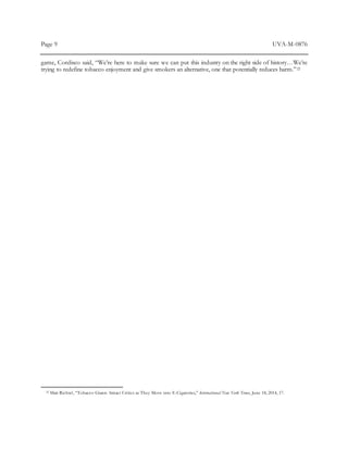 Page 9 UVA-M-0876
game, Cordisco said, “We’re here to make sure we can put this industry on the right side of history…We’re
trying to redefine tobacco enjoyment and give smokers an alternative, one that potentially reduces harm.”22
22 Matt Richtel, “Tobacco Giants Attract Critics as They Move into E-Cigarettes,” International New York Times, June 18, 2014, 17.
 