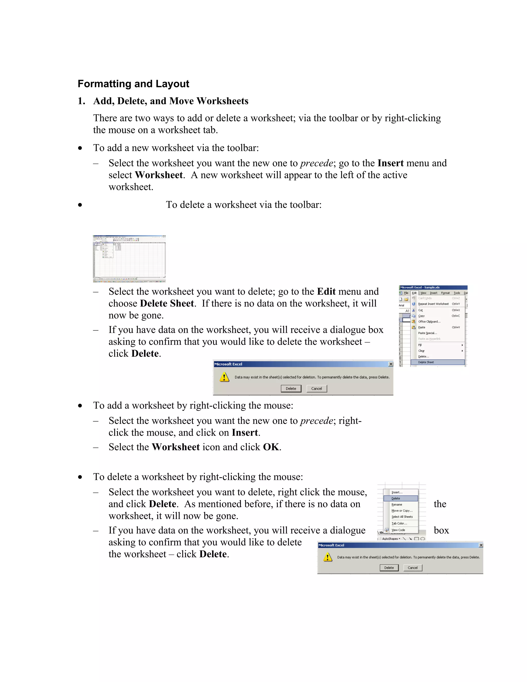 Formatting and Layout
1. Add, Delete, and Move Worksheets
There are two ways to add or delete a worksheet; via the toolbar or by right-clicking
the mouse on a worksheet tab.
• To add a new worksheet via the toolbar:
– Select the worksheet you want the new one to precede; go to the Insert menu and
select Worksheet. A new worksheet will appear to the left of the active
worksheet.
• To delete a worksheet via the toolbar:
– Select the worksheet you want to delete; go to the Edit menu and
choose Delete Sheet. If there is no data on the worksheet, it will
now be gone.
– If you have data on the worksheet, you will receive a dialogue box
asking to confirm that you would like to delete the worksheet –
click Delete.
• To add a worksheet by right-clicking the mouse:
– Select the worksheet you want the new one to precede; right-
click the mouse, and click on Insert.
– Select the Worksheet icon and click OK.
• To delete a worksheet by right-clicking the mouse:
– Select the worksheet you want to delete, right click the mouse,
and click Delete. As mentioned before, if there is no data on the
worksheet, it will now be gone.
– If you have data on the worksheet, you will receive a dialogue box
asking to confirm that you would like to delete
the worksheet – click Delete.
 