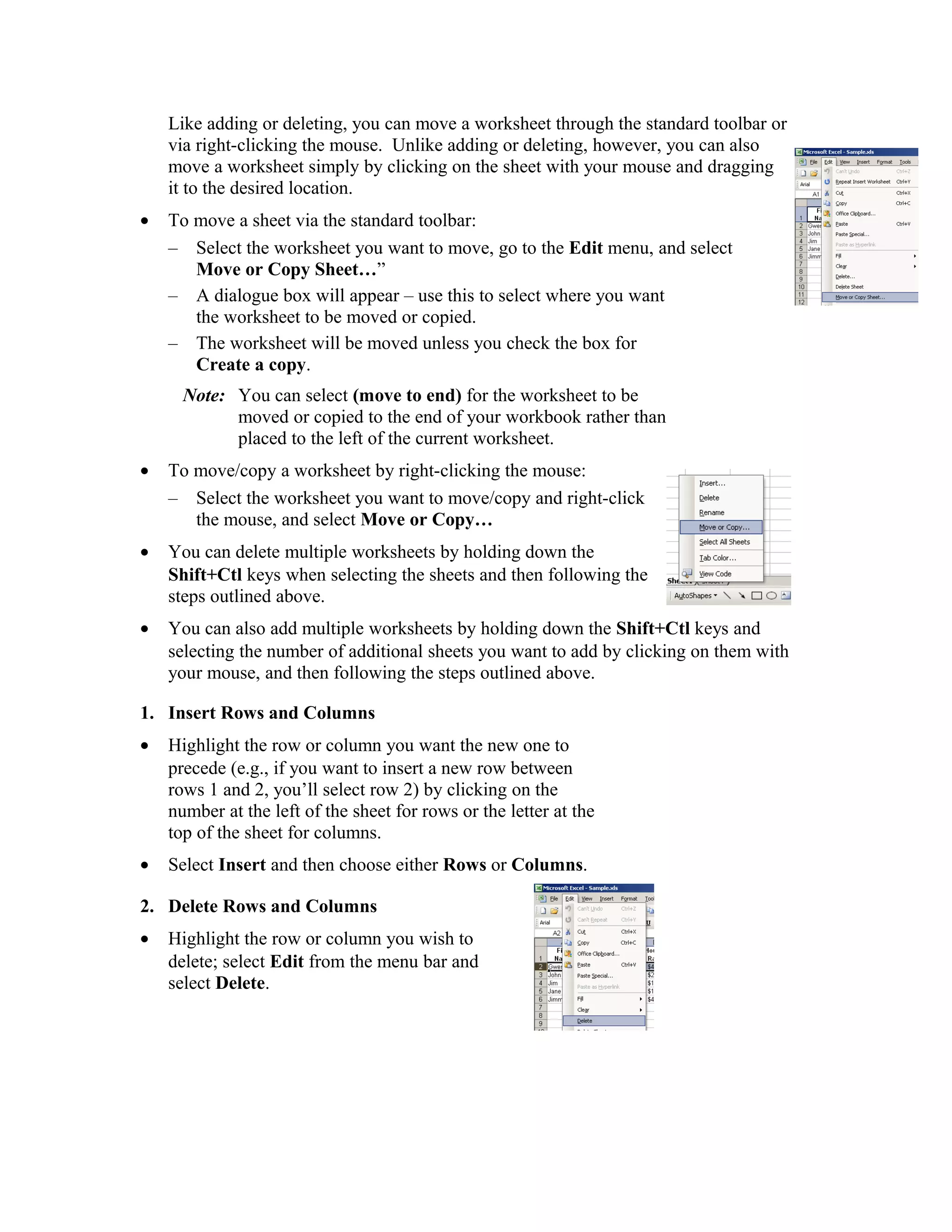 Like adding or deleting, you can move a worksheet through the standard toolbar or
via right-clicking the mouse. Unlike adding or deleting, however, you can also
move a worksheet simply by clicking on the sheet with your mouse and dragging
it to the desired location.
• To move a sheet via the standard toolbar:
– Select the worksheet you want to move, go to the Edit menu, and select
Move or Copy Sheet…”
– A dialogue box will appear – use this to select where you want
the worksheet to be moved or copied.
– The worksheet will be moved unless you check the box for
Create a copy.
Note: You can select (move to end) for the worksheet to be
moved or copied to the end of your workbook rather than
placed to the left of the current worksheet.
• To move/copy a worksheet by right-clicking the mouse:
– Select the worksheet you want to move/copy and right-click
the mouse, and select Move or Copy…
• You can delete multiple worksheets by holding down the
Shift+Ctl keys when selecting the sheets and then following the
steps outlined above.
• You can also add multiple worksheets by holding down the Shift+Ctl keys and
selecting the number of additional sheets you want to add by clicking on them with
your mouse, and then following the steps outlined above.
1. Insert Rows and Columns
• Highlight the row or column you want the new one to
precede (e.g., if you want to insert a new row between
rows 1 and 2, you’ll select row 2) by clicking on the
number at the left of the sheet for rows or the letter at the
top of the sheet for columns.
• Select Insert and then choose either Rows or Columns.
2. Delete Rows and Columns
• Highlight the row or column you wish to
delete; select Edit from the menu bar and
select Delete.
 