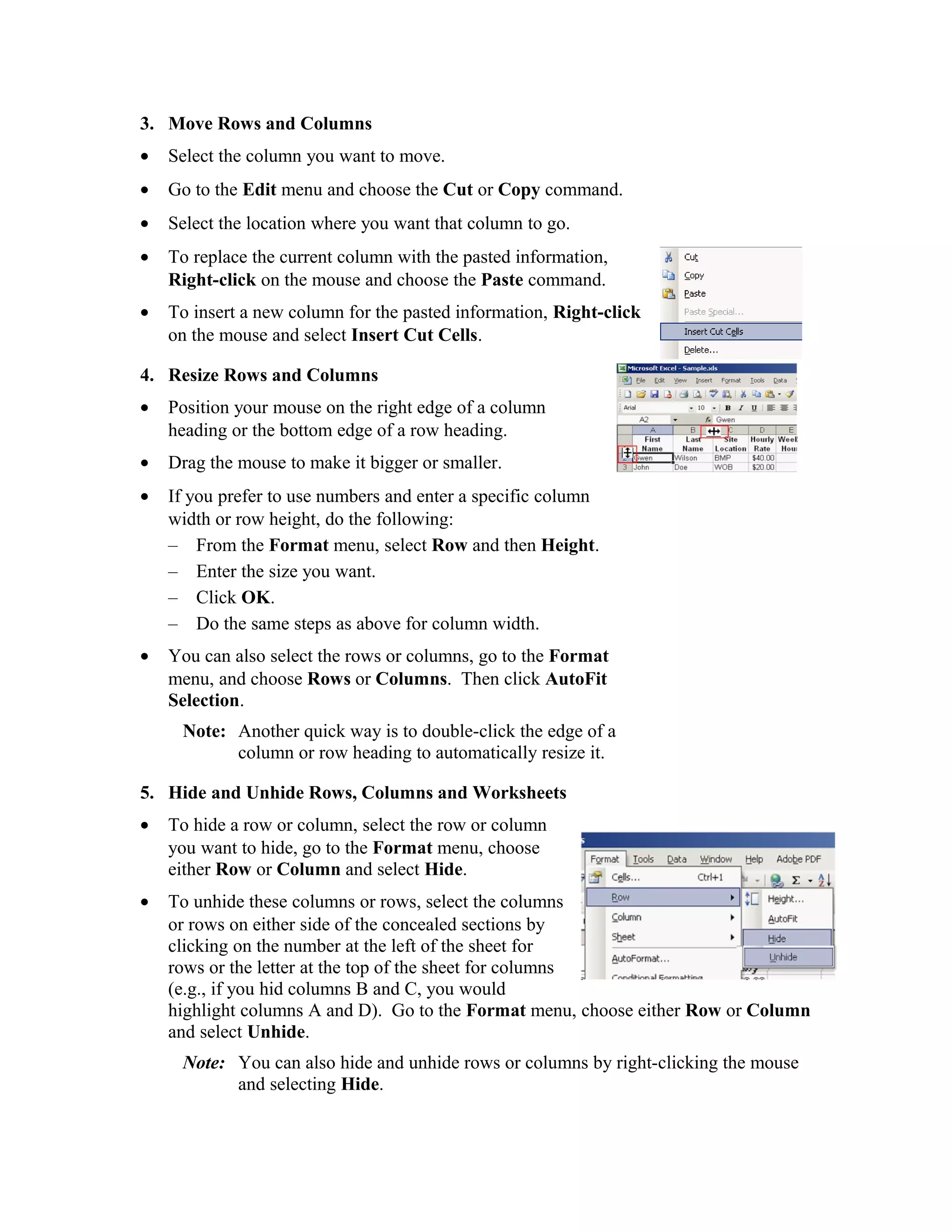 3. Move Rows and Columns
• Select the column you want to move.
• Go to the Edit menu and choose the Cut or Copy command.
• Select the location where you want that column to go.
• To replace the current column with the pasted information,
Right-click on the mouse and choose the Paste command.
• To insert a new column for the pasted information, Right-click
on the mouse and select Insert Cut Cells.
4. Resize Rows and Columns
• Position your mouse on the right edge of a column
heading or the bottom edge of a row heading.
• Drag the mouse to make it bigger or smaller.
• If you prefer to use numbers and enter a specific column
width or row height, do the following:
– From the Format menu, select Row and then Height.
– Enter the size you want.
– Click OK.
– Do the same steps as above for column width.
• You can also select the rows or columns, go to the Format
menu, and choose Rows or Columns. Then click AutoFit
Selection.
Note: Another quick way is to double-click the edge of a
column or row heading to automatically resize it.
5. Hide and Unhide Rows, Columns and Worksheets
• To hide a row or column, select the row or column
you want to hide, go to the Format menu, choose
either Row or Column and select Hide.
• To unhide these columns or rows, select the columns
or rows on either side of the concealed sections by
clicking on the number at the left of the sheet for
rows or the letter at the top of the sheet for columns
(e.g., if you hid columns B and C, you would
highlight columns A and D). Go to the Format menu, choose either Row or Column
and select Unhide.
Note: You can also hide and unhide rows or columns by right-clicking the mouse
and selecting Hide.
 