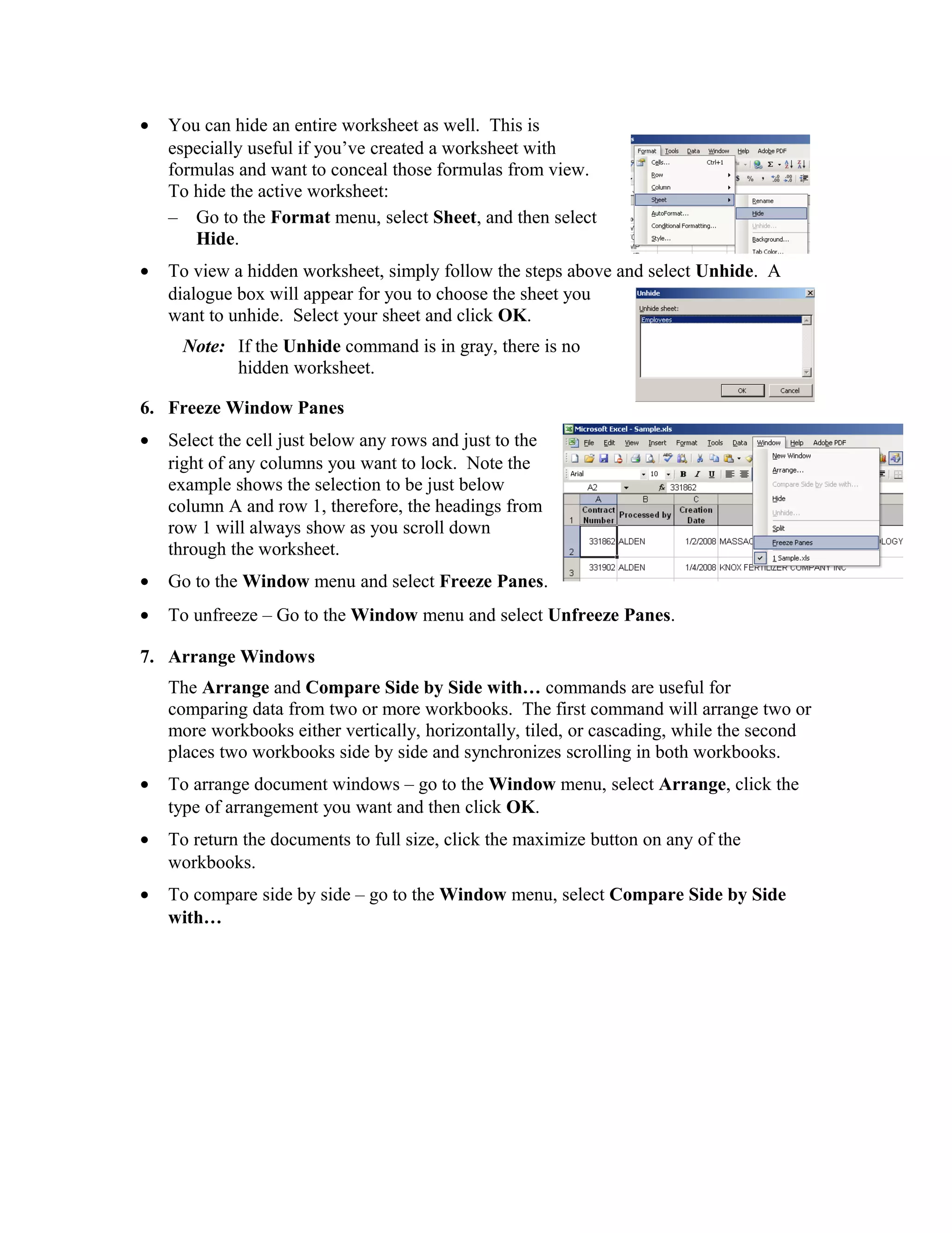 • You can hide an entire worksheet as well. This is
especially useful if you’ve created a worksheet with
formulas and want to conceal those formulas from view.
To hide the active worksheet:
– Go to the Format menu, select Sheet, and then select
Hide.
• To view a hidden worksheet, simply follow the steps above and select Unhide. A
dialogue box will appear for you to choose the sheet you
want to unhide. Select your sheet and click OK.
Note: If the Unhide command is in gray, there is no
hidden worksheet.
6. Freeze Window Panes
• Select the cell just below any rows and just to the
right of any columns you want to lock. Note the
example shows the selection to be just below
column A and row 1, therefore, the headings from
row 1 will always show as you scroll down
through the worksheet.
• Go to the Window menu and select Freeze Panes.
• To unfreeze – Go to the Window menu and select Unfreeze Panes.
7. Arrange Windows
The Arrange and Compare Side by Side with… commands are useful for
comparing data from two or more workbooks. The first command will arrange two or
more workbooks either vertically, horizontally, tiled, or cascading, while the second
places two workbooks side by side and synchronizes scrolling in both workbooks.
• To arrange document windows – go to the Window menu, select Arrange, click the
type of arrangement you want and then click OK.
• To return the documents to full size, click the maximize button on any of the
workbooks.
• To compare side by side – go to the Window menu, select Compare Side by Side
with…
 