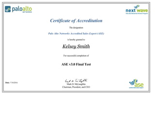  
 
Certificate of Accreditation
The designation
Palo Alto Networks Accredited Sales Expert (ASE)
is hereby granted to
Kelsey Smith
For successful completion of
ASE v3.0 Final Test
Date: 7/18/2016
Mark D. McLaughlin
Chairman, President, and CEO
 