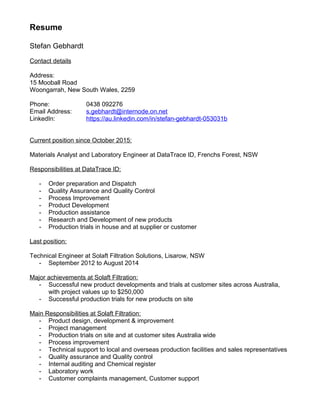 Resume
Stefan Gebhardt
Contact details
Address:
15 Mooball Road
Woongarrah, New South Wales, 2259
Phone: 0438 092276
Email Address: s.gebhardt@internode.on.net
LinkedIn: https://au.linkedin.com/in/stefan-gebhardt-053031b
Current position since October 2015:
Materials Analyst and Laboratory Engineer at DataTrace ID, Frenchs Forest, NSW
Responsibilities at DataTrace ID:
- Order preparation and Dispatch
- Quality Assurance and Quality Control
- Process Improvement
- Product Development
- Production assistance
- Research and Development of new products
- Production trials in house and at supplier or customer
Last position:
Technical Engineer at Solaft Filtration Solutions, Lisarow, NSW
- September 2012 to August 2014
Major achievements at Solaft Filtration:
- Successful new product developments and trials at customer sites across Australia,
with project values up to $250,000
- Successful production trials for new products on site
Main Responsibilities at Solaft Filtration:
- Product design, development & improvement
- Project management
- Production trials on site and at customer sites Australia wide
- Process improvement
- Technical support to local and overseas production facilities and sales representatives
- Quality assurance and Quality control
- Internal auditing and Chemical register
- Laboratory work
- Customer complaints management, Customer support
 
