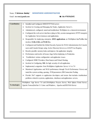 Name : T Srinivas Reddy` WEBSPHERE ADMINISTRATOR
Email : tsr.was@gmail.com : 91-9703562692
Contribution  Installed and Configured IBM HTTP Web server.
 Involved in Creating and Managing the Nodes, Application Server’s.
 Administered, configured, tuned and troubleshoot WebSphere in a clustered environment.
 Configured the web-server interfaces (plug-in file), session management, HTTP transports
for Application Server instances and applications.
 Responsible for deploying enterprise J2EE applications on WebSphere 6.x/7.x/8.x that
involves EAR, JAR, and WAR files.
 Configured and Enabled the Global Security System for WAS Administration for Console
users and Console Groups using Active Directory Server as a LDAP User Registry.
 Resolve possible memory leaks and improve the application integrity.
 Performance and resolve all issues, bugs before deploying in Production.
 Troubleshoot various configuration and application issues.
 Configured JDBC Providers, Data Source and Virtual Hosting.
 Involved in Configuring SSL for high security of web application.
 Implemented a migration from WebSphere Application Server 6.1 to 7.0
 Monitored Applications and WAS performance through Tivoli Performance Viewer and
tuned the system caching, queuing, JVM parameters,DB Connection Pooling.
 Provide 24x7 supports to application developers and testers that includes troubleshoot
problems related to systems, applications, databases and applications servers.
Technologies
WebSphere App Server 7.0 an8.5,WebSphere Process Server, Web Sphere Portal Server,
Apache Tomcat,Red hat 5.1 Linux and Windows, Apache and IHS Web Server
 