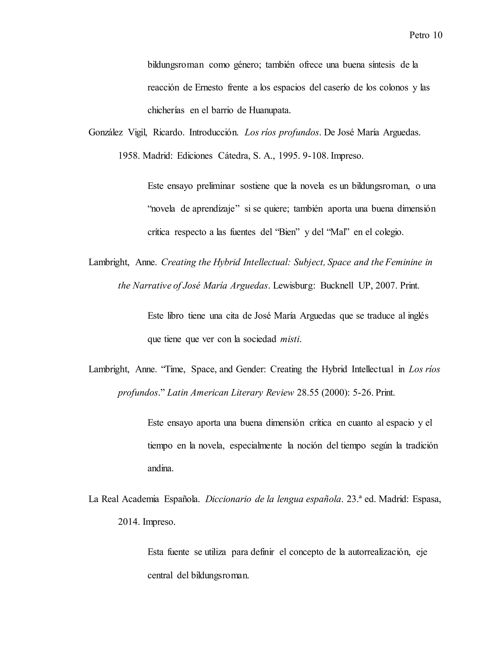 Petro 10
bildungsroman como género; también ofrece una buena síntesis de la
reacción de Ernesto frente a los espacios del caserío de los colonos y las
chicherías en el barrio de Huanupata.
González Vigil, Ricardo. Introducción. Los ríos profundos. De José María Arguedas.
1958. Madrid: Ediciones Cátedra, S. A., 1995. 9-108. Impreso.
Este ensayo preliminar sostiene que la novela es un bildungsroman, o una
“novela de aprendizaje” si se quiere; también aporta una buena dimensión
crítica respecto a las fuentes del “Bien” y del “Mal” en el colegio.
Lambright, Anne. Creating the Hybrid Intellectual: Subject, Space and the Feminine in
the Narrative of José María Arguedas. Lewisburg: Bucknell UP, 2007. Print.
Este libro tiene una cita de José María Arguedas que se traduce al inglés
que tiene que ver con la sociedad misti.
Lambright, Anne. “Time, Space, and Gender: Creating the Hybrid Intellectual in Los ríos
profundos.” Latin American Literary Review 28.55 (2000): 5-26. Print.
Este ensayo aporta una buena dimensión crítica en cuanto al espacio y el
tiempo en la novela, especialmente la noción del tiempo según la tradición
andina.
La Real Academia Española. Diccionario de la lengua española. 23.ª ed. Madrid: Espasa,
2014. Impreso.
Esta fuente se utiliza para definir el concepto de la autorrealización, eje
central del bildungsroman.
 