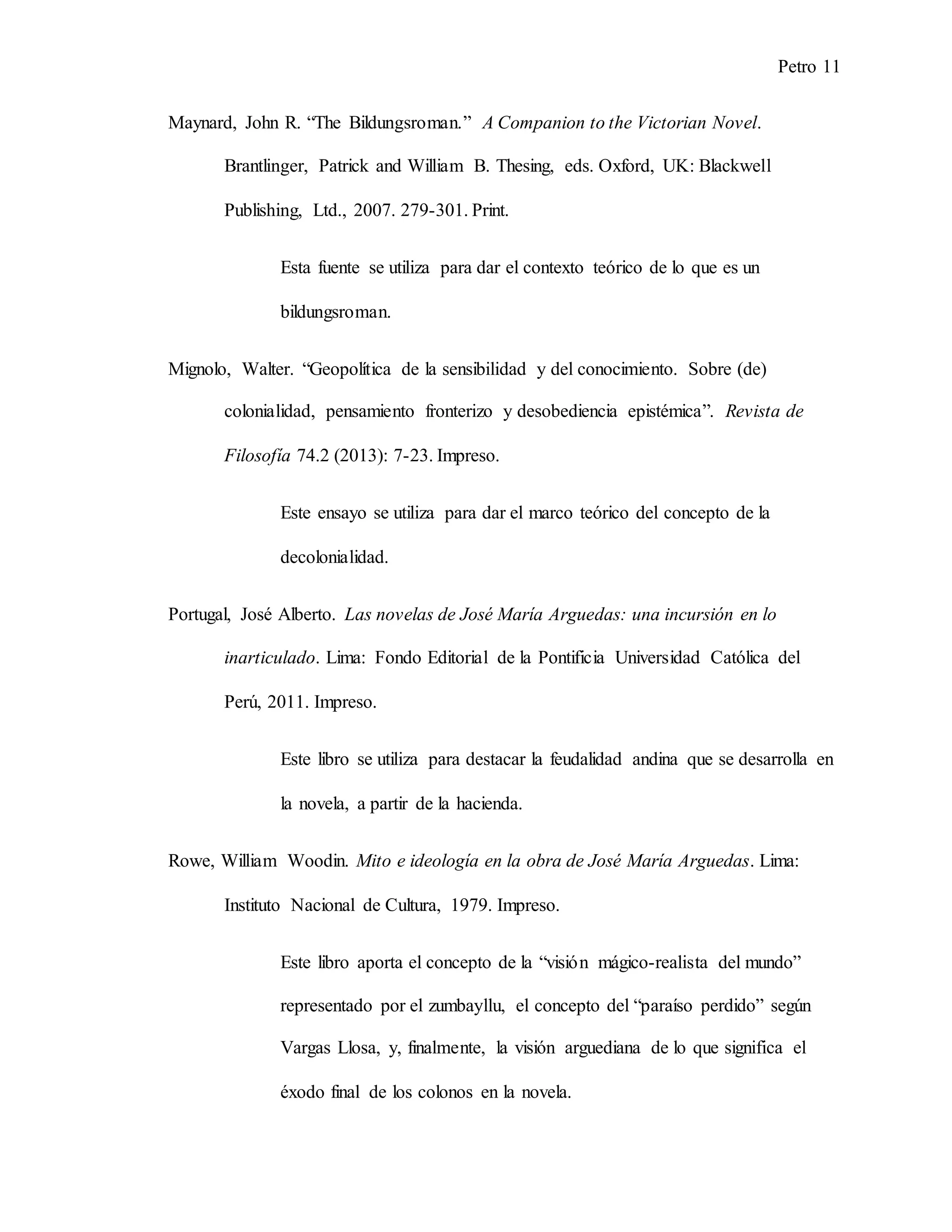 Petro 11
Maynard, John R. “The Bildungsroman.” A Companion to the Victorian Novel.
Brantlinger, Patrick and William B. Thesing, eds. Oxford, UK: Blackwell
Publishing, Ltd., 2007. 279-301. Print.
Esta fuente se utiliza para dar el contexto teórico de lo que es un
bildungsroman.
Mignolo, Walter. “Geopolítica de la sensibilidad y del conocimiento. Sobre (de)
colonialidad, pensamiento fronterizo y desobediencia epistémica”. Revista de
Filosofía 74.2 (2013): 7-23. Impreso.
Este ensayo se utiliza para dar el marco teórico del concepto de la
decolonialidad.
Portugal, José Alberto. Las novelas de José María Arguedas: una incursión en lo
inarticulado. Lima: Fondo Editorial de la Pontificia Universidad Católica del
Perú, 2011. Impreso.
Este libro se utiliza para destacar la feudalidad andina que se desarrolla en
la novela, a partir de la hacienda.
Rowe, William Woodin. Mito e ideología en la obra de José María Arguedas. Lima:
Instituto Nacional de Cultura, 1979. Impreso.
Este libro aporta el concepto de la “visión mágico-realista del mundo”
representado por el zumbayllu, el concepto del “paraíso perdido” según
Vargas Llosa, y, finalmente, la visión arguediana de lo que significa el
éxodo final de los colonos en la novela.
 