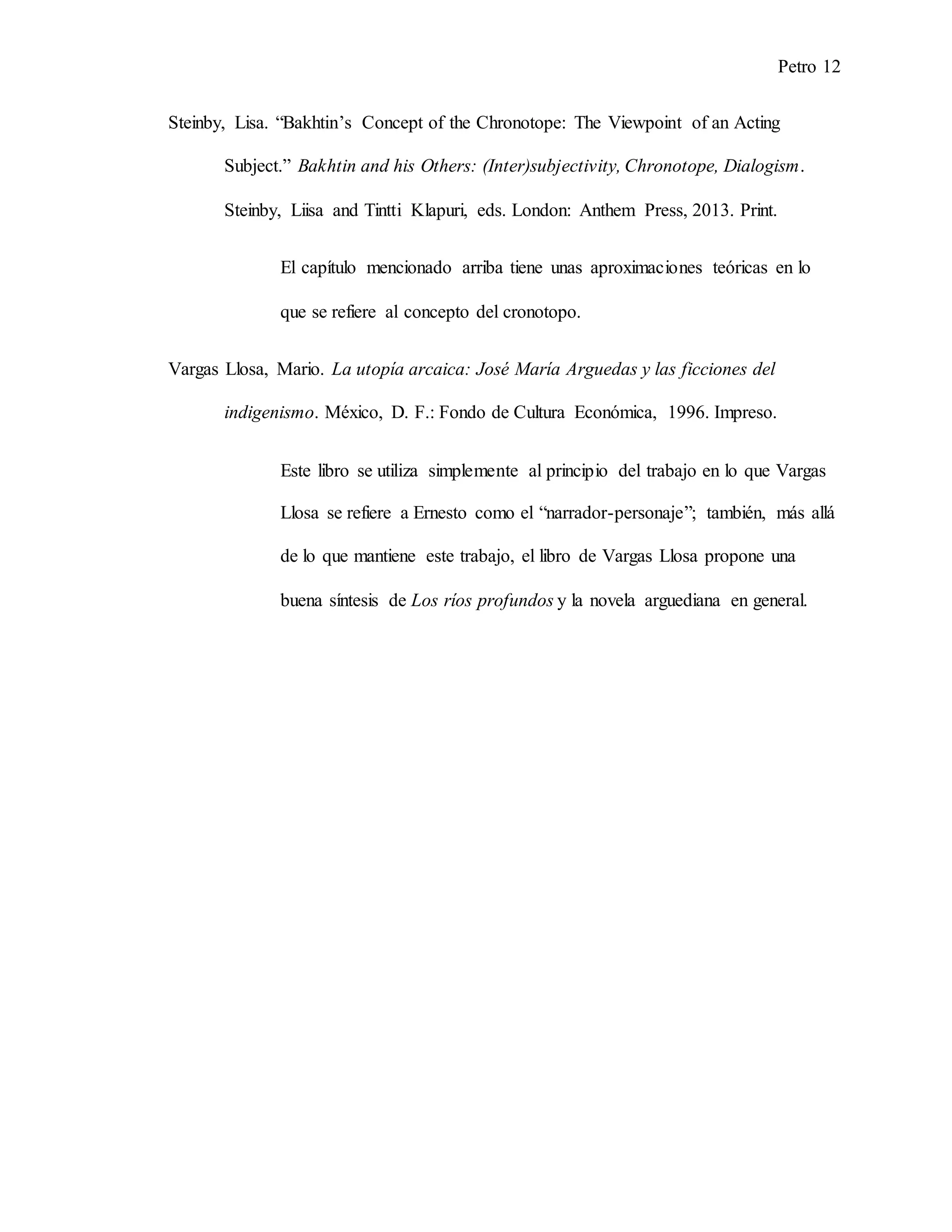 Petro 12
Steinby, Lisa. “Bakhtin’s Concept of the Chronotope: The Viewpoint of an Acting
Subject.” Bakhtin and his Others: (Inter)subjectivity, Chronotope, Dialogism.
Steinby, Liisa and Tintti Klapuri, eds. London: Anthem Press, 2013. Print.
El capítulo mencionado arriba tiene unas aproximaciones teóricas en lo
que se refiere al concepto del cronotopo.
Vargas Llosa, Mario. La utopía arcaica: José María Arguedas y las ficciones del
indigenismo. México, D. F.: Fondo de Cultura Económica, 1996. Impreso.
Este libro se utiliza simplemente al principio del trabajo en lo que Vargas
Llosa se refiere a Ernesto como el “narrador-personaje”; también, más allá
de lo que mantiene este trabajo, el libro de Vargas Llosa propone una
buena síntesis de Los ríos profundos y la novela arguediana en general.
 