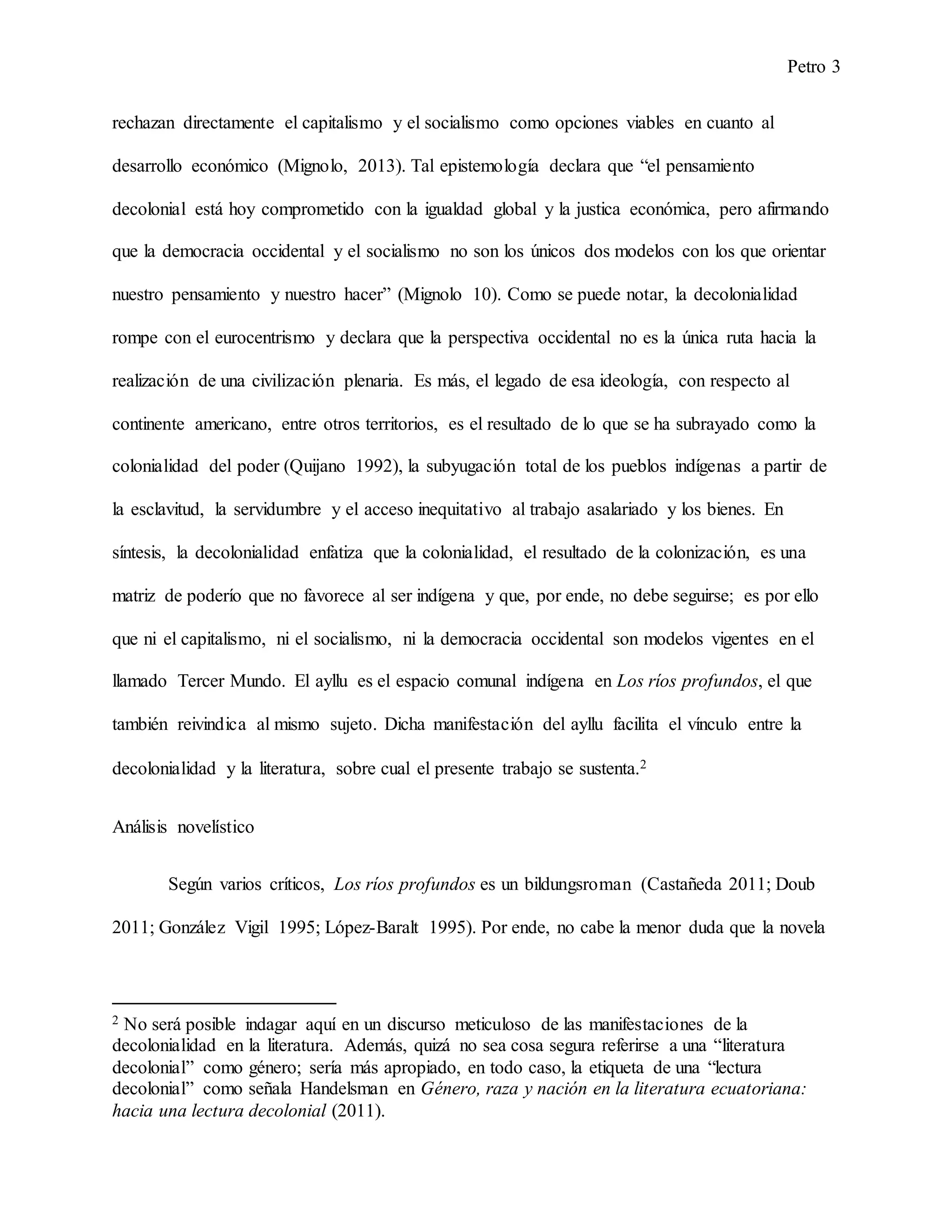 Petro 3
rechazan directamente el capitalismo y el socialismo como opciones viables en cuanto al
desarrollo económico (Mignolo, 2013). Tal epistemología declara que “el pensamiento
decolonial está hoy comprometido con la igualdad global y la justica económica, pero afirmando
que la democracia occidental y el socialismo no son los únicos dos modelos con los que orientar
nuestro pensamiento y nuestro hacer” (Mignolo 10). Como se puede notar, la decolonialidad
rompe con el eurocentrismo y declara que la perspectiva occidental no es la única ruta hacia la
realización de una civilización plenaria. Es más, el legado de esa ideología, con respecto al
continente americano, entre otros territorios, es el resultado de lo que se ha subrayado como la
colonialidad del poder (Quijano 1992), la subyugación total de los pueblos indígenas a partir de
la esclavitud, la servidumbre y el acceso inequitativo al trabajo asalariado y los bienes. En
síntesis, la decolonialidad enfatiza que la colonialidad, el resultado de la colonización, es una
matriz de poderío que no favorece al ser indígena y que, por ende, no debe seguirse; es por ello
que ni el capitalismo, ni el socialismo, ni la democracia occidental son modelos vigentes en el
llamado Tercer Mundo. El ayllu es el espacio comunal indígena en Los ríos profundos, el que
también reivindica al mismo sujeto. Dicha manifestación del ayllu facilita el vínculo entre la
decolonialidad y la literatura, sobre cual el presente trabajo se sustenta.2
Análisis novelístico
Según varios críticos, Los ríos profundos es un bildungsroman (Castañeda 2011; Doub
2011; González Vigil 1995; López-Baralt 1995). Por ende, no cabe la menor duda que la novela
2 No será posible indagar aquí en un discurso meticuloso de las manifestaciones de la
decolonialidad en la literatura. Además, quizá no sea cosa segura referirse a una “literatura
decolonial” como género; sería más apropiado, en todo caso, la etiqueta de una “lectura
decolonial” como señala Handelsman en Género, raza y nación en la literatura ecuatoriana:
hacia una lectura decolonial (2011).
 