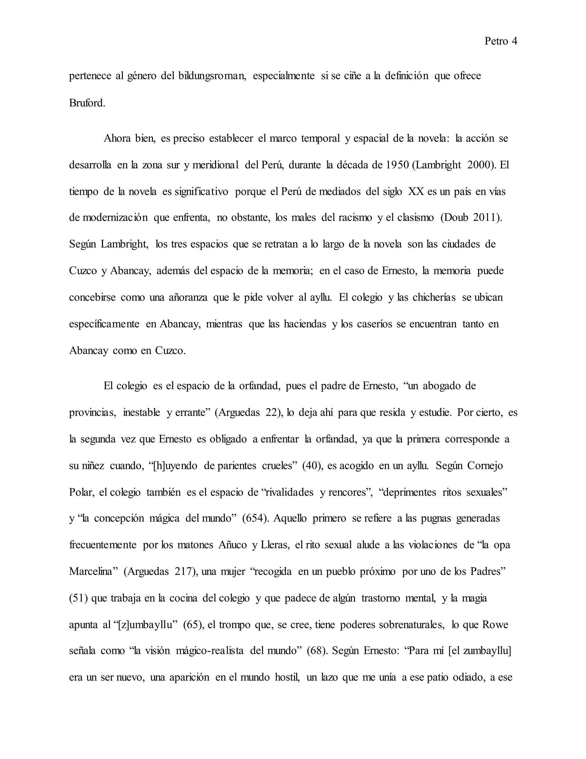 Petro 4
pertenece al género del bildungsroman, especialmente si se ciñe a la definición que ofrece
Bruford.
Ahora bien, es preciso establecer el marco temporal y espacial de la novela: la acción se
desarrolla en la zona sur y meridional del Perú, durante la década de 1950 (Lambright 2000). El
tiempo de la novela es significativo porque el Perú de mediados del siglo XX es un país en vías
de modernización que enfrenta, no obstante, los males del racismo y el clasismo (Doub 2011).
Según Lambright, los tres espacios que se retratan a lo largo de la novela son las ciudades de
Cuzco y Abancay, además del espacio de la memoria; en el caso de Ernesto, la memoria puede
concebirse como una añoranza que le pide volver al ayllu. El colegio y las chicherías se ubican
específicamente en Abancay, mientras que las haciendas y los caseríos se encuentran tanto en
Abancay como en Cuzco.
El colegio es el espacio de la orfandad, pues el padre de Ernesto, “un abogado de
provincias, inestable y errante” (Arguedas 22), lo deja ahí para que resida y estudie. Por cierto, es
la segunda vez que Ernesto es obligado a enfrentar la orfandad, ya que la primera corresponde a
su niñez cuando, “[h]uyendo de parientes crueles” (40), es acogido en un ayllu. Según Cornejo
Polar, el colegio también es el espacio de “rivalidades y rencores”, “deprimentes ritos sexuales”
y “la concepción mágica del mundo” (654). Aquello primero se refiere a las pugnas generadas
frecuentemente por los matones Añuco y Lleras, el rito sexual alude a las violaciones de “la opa
Marcelina” (Arguedas 217), una mujer “recogida en un pueblo próximo por uno de los Padres”
(51) que trabaja en la cocina del colegio y que padece de algún trastorno mental, y la magia
apunta al “[z]umbayllu” (65), el trompo que, se cree, tiene poderes sobrenaturales, lo que Rowe
señala como “la visión mágico-realista del mundo” (68). Según Ernesto: “Para mí [el zumbayllu]
era un ser nuevo, una aparición en el mundo hostil, un lazo que me unía a ese patio odiado, a ese
 