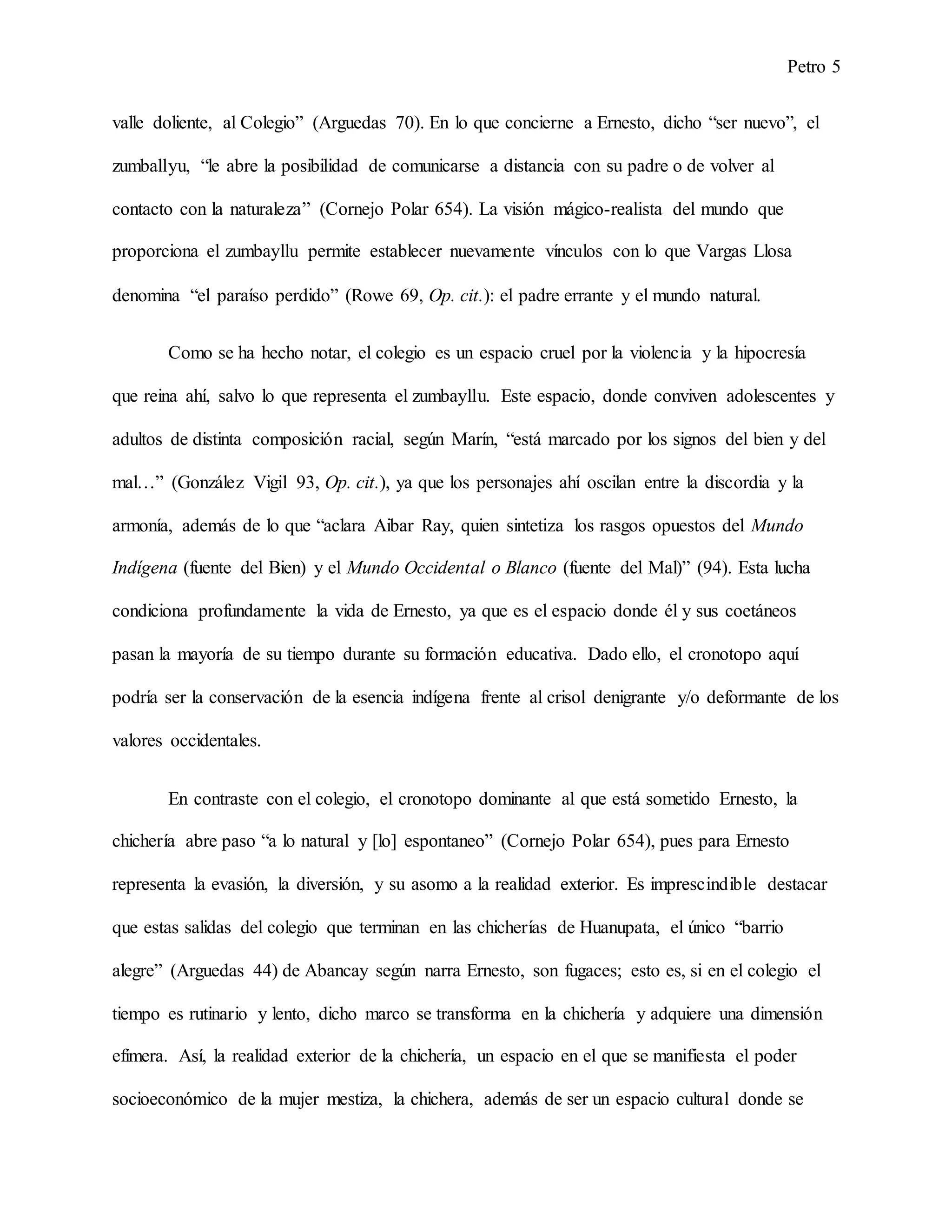 Petro 5
valle doliente, al Colegio” (Arguedas 70). En lo que concierne a Ernesto, dicho “ser nuevo”, el
zumballyu, “le abre la posibilidad de comunicarse a distancia con su padre o de volver al
contacto con la naturaleza” (Cornejo Polar 654). La visión mágico-realista del mundo que
proporciona el zumbayllu permite establecer nuevamente vínculos con lo que Vargas Llosa
denomina “el paraíso perdido” (Rowe 69, Op. cit.): el padre errante y el mundo natural.
Como se ha hecho notar, el colegio es un espacio cruel por la violencia y la hipocresía
que reina ahí, salvo lo que representa el zumbayllu. Este espacio, donde conviven adolescentes y
adultos de distinta composición racial, según Marín, “está marcado por los signos del bien y del
mal…” (González Vigil 93, Op. cit.), ya que los personajes ahí oscilan entre la discordia y la
armonía, además de lo que “aclara Aibar Ray, quien sintetiza los rasgos opuestos del Mundo
Indígena (fuente del Bien) y el Mundo Occidental o Blanco (fuente del Mal)” (94). Esta lucha
condiciona profundamente la vida de Ernesto, ya que es el espacio donde él y sus coetáneos
pasan la mayoría de su tiempo durante su formación educativa. Dado ello, el cronotopo aquí
podría ser la conservación de la esencia indígena frente al crisol denigrante y/o deformante de los
valores occidentales.
En contraste con el colegio, el cronotopo dominante al que está sometido Ernesto, la
chichería abre paso “a lo natural y [lo] espontaneo” (Cornejo Polar 654), pues para Ernesto
representa la evasión, la diversión, y su asomo a la realidad exterior. Es imprescindible destacar
que estas salidas del colegio que terminan en las chicherías de Huanupata, el único “barrio
alegre” (Arguedas 44) de Abancay según narra Ernesto, son fugaces; esto es, si en el colegio el
tiempo es rutinario y lento, dicho marco se transforma en la chichería y adquiere una dimensión
efímera. Así, la realidad exterior de la chichería, un espacio en el que se manifiesta el poder
socioeconómico de la mujer mestiza, la chichera, además de ser un espacio cultural donde se
 