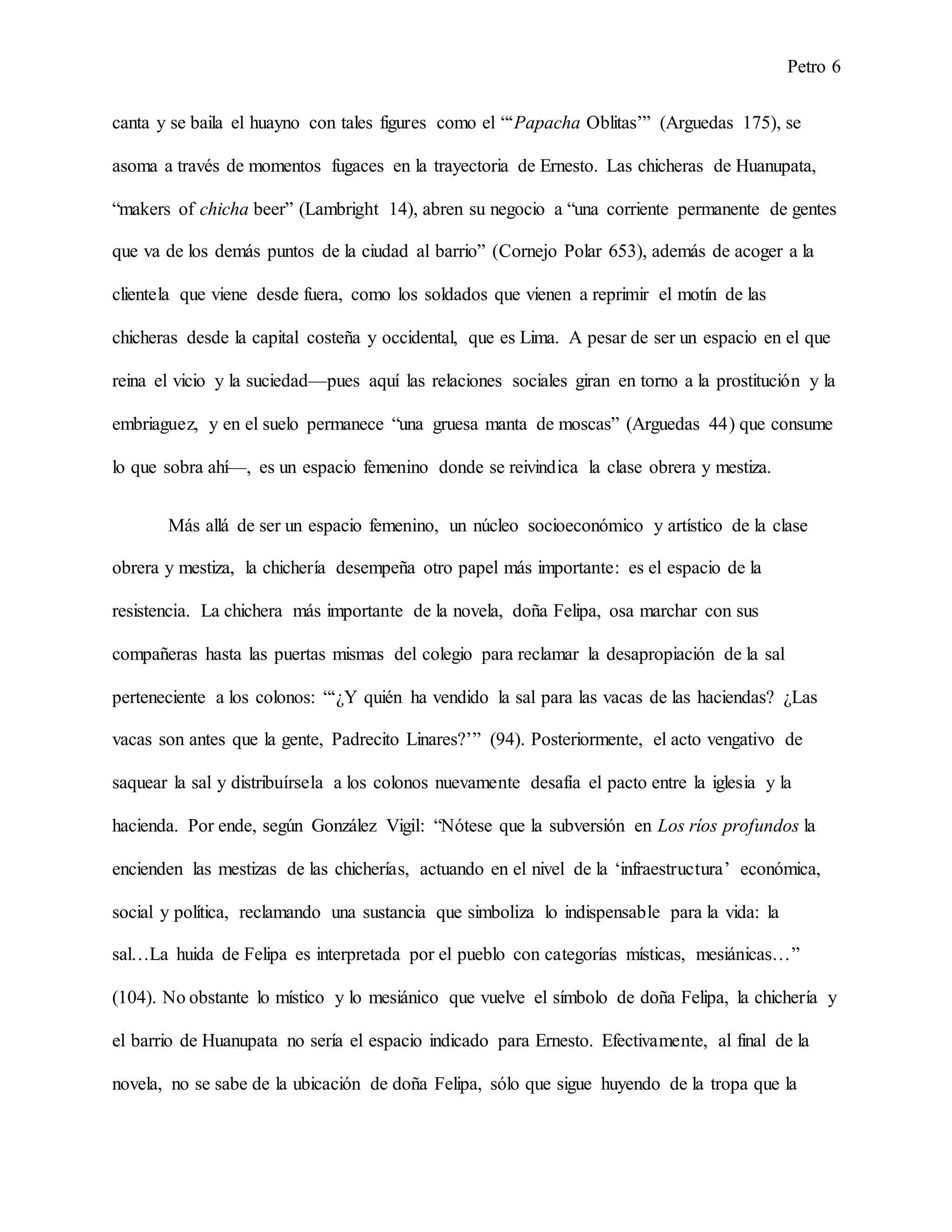 Petro 6
canta y se baila el huayno con tales figures como el “‘Papacha Oblitas’” (Arguedas 175), se
asoma a través de momentos fugaces en la trayectoria de Ernesto. Las chicheras de Huanupata,
“makers of chicha beer” (Lambright 14), abren su negocio a “una corriente permanente de gentes
que va de los demás puntos de la ciudad al barrio” (Cornejo Polar 653), además de acoger a la
clientela que viene desde fuera, como los soldados que vienen a reprimir el motín de las
chicheras desde la capital costeña y occidental, que es Lima. A pesar de ser un espacio en el que
reina el vicio y la suciedad—pues aquí las relaciones sociales giran en torno a la prostitución y la
embriaguez, y en el suelo permanece “una gruesa manta de moscas” (Arguedas 44) que consume
lo que sobra ahí—, es un espacio femenino donde se reivindica la clase obrera y mestiza.
Más allá de ser un espacio femenino, un núcleo socioeconómico y artístico de la clase
obrera y mestiza, la chichería desempeña otro papel más importante: es el espacio de la
resistencia. La chichera más importante de la novela, doña Felipa, osa marchar con sus
compañeras hasta las puertas mismas del colegio para reclamar la desapropiación de la sal
perteneciente a los colonos: “‘¿Y quién ha vendido la sal para las vacas de las haciendas? ¿Las
vacas son antes que la gente, Padrecito Linares?’” (94). Posteriormente, el acto vengativo de
saquear la sal y distribuírsela a los colonos nuevamente desafía el pacto entre la iglesia y la
hacienda. Por ende, según González Vigil: “Nótese que la subversión en Los ríos profundos la
encienden las mestizas de las chicherías, actuando en el nivel de la ‘infraestructura’ económica,
social y política, reclamando una sustancia que simboliza lo indispensable para la vida: la
sal…La huida de Felipa es interpretada por el pueblo con categorías místicas, mesiánicas…”
(104). No obstante lo místico y lo mesiánico que vuelve el símbolo de doña Felipa, la chichería y
el barrio de Huanupata no sería el espacio indicado para Ernesto. Efectivamente, al final de la
novela, no se sabe de la ubicación de doña Felipa, sólo que sigue huyendo de la tropa que la
 