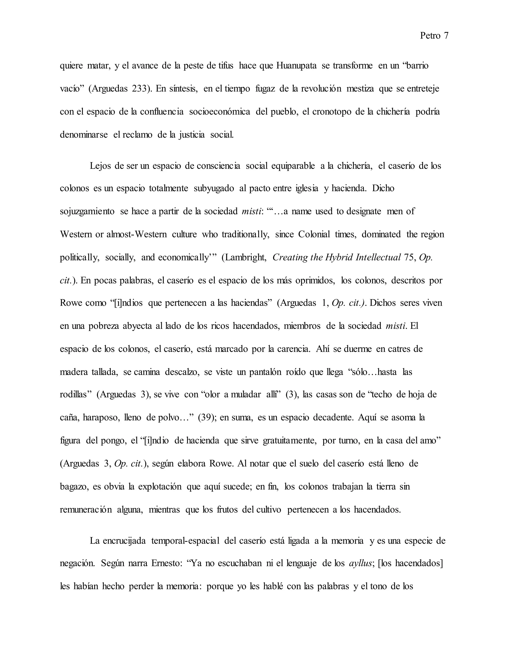 Petro 7
quiere matar, y el avance de la peste de tifus hace que Huanupata se transforme en un “barrio
vacío” (Arguedas 233). En síntesis, en el tiempo fugaz de la revolución mestiza que se entreteje
con el espacio de la confluencia socioeconómica del pueblo, el cronotopo de la chichería podría
denominarse el reclamo de la justicia social.
Lejos de ser un espacio de consciencia social equiparable a la chichería, el caserío de los
colonos es un espacio totalmente subyugado al pacto entre iglesia y hacienda. Dicho
sojuzgamiento se hace a partir de la sociedad misti: “‘…a name used to designate men of
Western or almost-Western culture who traditionally, since Colonial times, dominated the region
politically, socially, and economically’” (Lambright, Creating the Hybrid Intellectual 75, Op.
cit.). En pocas palabras, el caserío es el espacio de los más oprimidos, los colonos, descritos por
Rowe como “[i]ndios que pertenecen a las haciendas” (Arguedas 1, Op. cit.). Dichos seres viven
en una pobreza abyecta al lado de los ricos hacendados, miembros de la sociedad misti. El
espacio de los colonos, el caserío, está marcado por la carencia. Ahí se duerme en catres de
madera tallada, se camina descalzo, se viste un pantalón roído que llega “sólo…hasta las
rodillas” (Arguedas 3), se vive con “olor a muladar allí” (3), las casas son de “techo de hoja de
caña, haraposo, lleno de polvo…” (39); en suma, es un espacio decadente. Aquí se asoma la
figura del pongo, el “[i]ndio de hacienda que sirve gratuitamente, por turno, en la casa del amo”
(Arguedas 3, Op. cit.), según elabora Rowe. Al notar que el suelo del caserío está lleno de
bagazo, es obvia la explotación que aquí sucede; en fin, los colonos trabajan la tierra sin
remuneración alguna, mientras que los frutos del cultivo pertenecen a los hacendados.
La encrucijada temporal-espacial del caserío está ligada a la memoria y es una especie de
negación. Según narra Ernesto: “Ya no escuchaban ni el lenguaje de los ayllus; [los hacendados]
les habían hecho perder la memoria: porque yo les hablé con las palabras y el tono de los
 