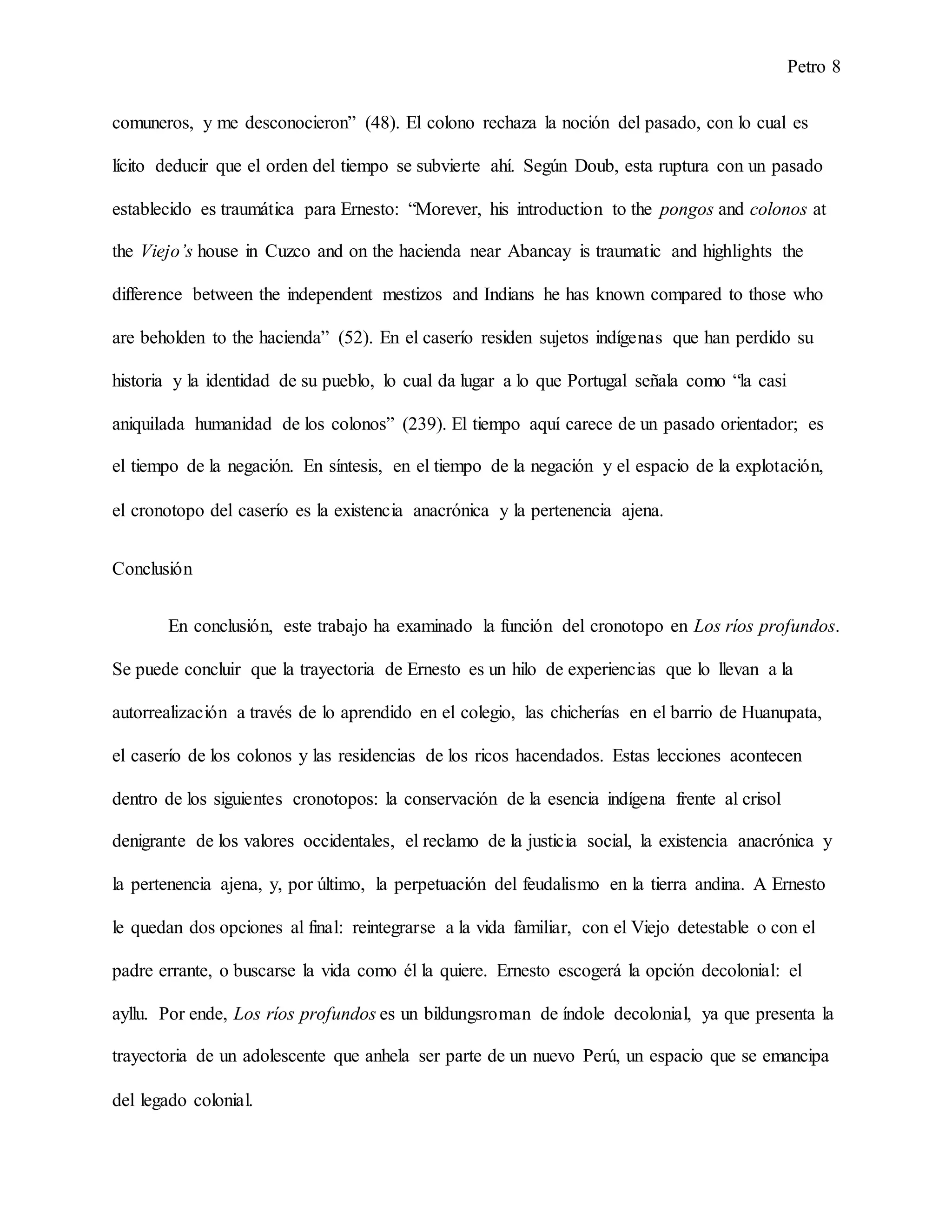 Petro 8
comuneros, y me desconocieron” (48). El colono rechaza la noción del pasado, con lo cual es
lícito deducir que el orden del tiempo se subvierte ahí. Según Doub, esta ruptura con un pasado
establecido es traumática para Ernesto: “Morever, his introduction to the pongos and colonos at
the Viejo’s house in Cuzco and on the hacienda near Abancay is traumatic and highlights the
difference between the independent mestizos and Indians he has known compared to those who
are beholden to the hacienda” (52). En el caserío residen sujetos indígenas que han perdido su
historia y la identidad de su pueblo, lo cual da lugar a lo que Portugal señala como “la casi
aniquilada humanidad de los colonos” (239). El tiempo aquí carece de un pasado orientador; es
el tiempo de la negación. En síntesis, en el tiempo de la negación y el espacio de la explotación,
el cronotopo del caserío es la existencia anacrónica y la pertenencia ajena.
Conclusión
En conclusión, este trabajo ha examinado la función del cronotopo en Los ríos profundos.
Se puede concluir que la trayectoria de Ernesto es un hilo de experiencias que lo llevan a la
autorrealización a través de lo aprendido en el colegio, las chicherías en el barrio de Huanupata,
el caserío de los colonos y las residencias de los ricos hacendados. Estas lecciones acontecen
dentro de los siguientes cronotopos: la conservación de la esencia indígena frente al crisol
denigrante de los valores occidentales, el reclamo de la justicia social, la existencia anacrónica y
la pertenencia ajena, y, por último, la perpetuación del feudalismo en la tierra andina. A Ernesto
le quedan dos opciones al final: reintegrarse a la vida familiar, con el Viejo detestable o con el
padre errante, o buscarse la vida como él la quiere. Ernesto escogerá la opción decolonial: el
ayllu. Por ende, Los ríos profundos es un bildungsroman de índole decolonial, ya que presenta la
trayectoria de un adolescente que anhela ser parte de un nuevo Perú, un espacio que se emancipa
del legado colonial.
 