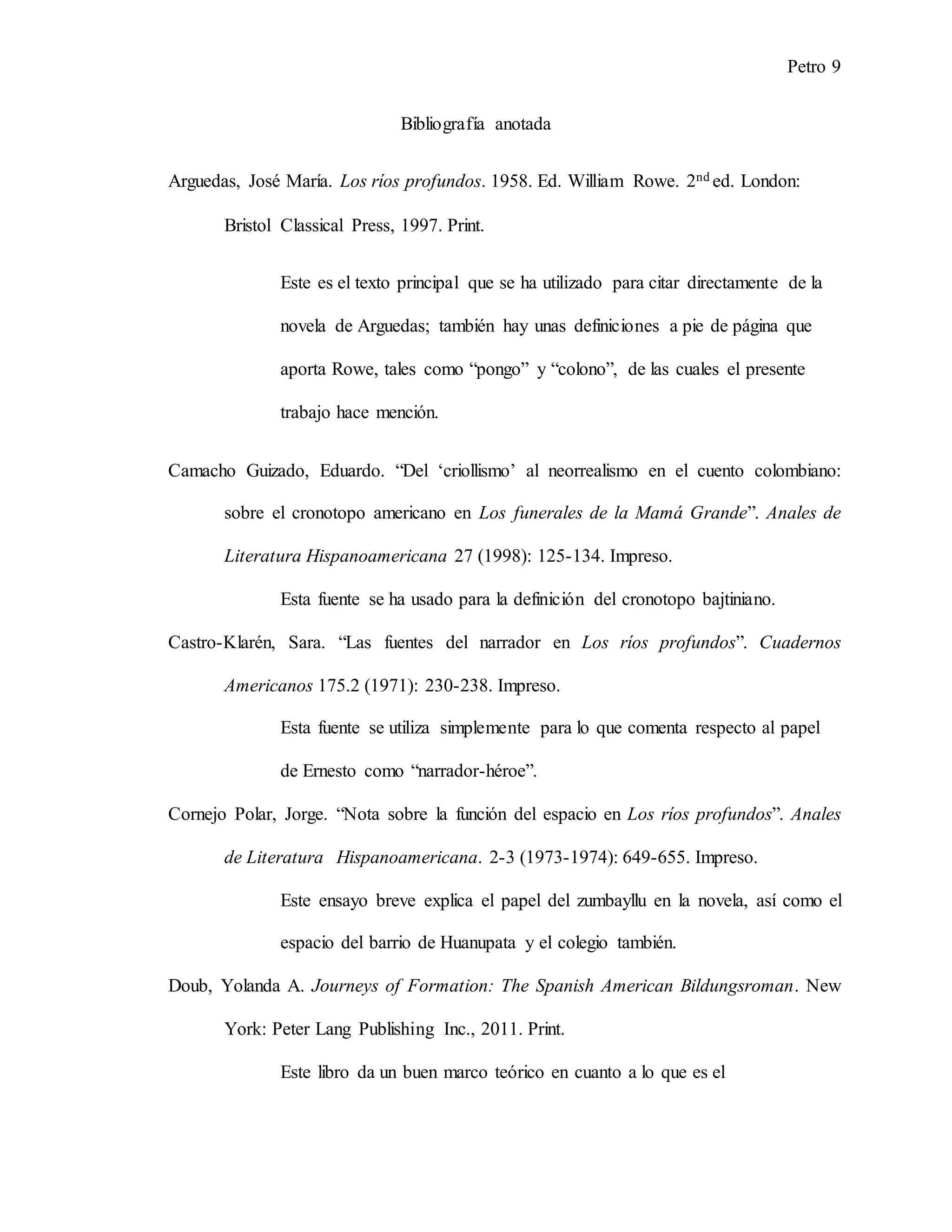 Petro 9
Bibliografía anotada
Arguedas, José María. Los ríos profundos. 1958. Ed. William Rowe. 2nd ed. London:
Bristol Classical Press, 1997. Print.
Este es el texto principal que se ha utilizado para citar directamente de la
novela de Arguedas; también hay unas definiciones a pie de página que
aporta Rowe, tales como “pongo” y “colono”, de las cuales el presente
trabajo hace mención.
Camacho Guizado, Eduardo. “Del ‘criollismo’ al neorrealismo en el cuento colombiano:
sobre el cronotopo americano en Los funerales de la Mamá Grande”. Anales de
Literatura Hispanoamericana 27 (1998): 125-134. Impreso.
Esta fuente se ha usado para la definición del cronotopo bajtiniano.
Castro-Klarén, Sara. “Las fuentes del narrador en Los ríos profundos”. Cuadernos
Americanos 175.2 (1971): 230-238. Impreso.
Esta fuente se utiliza simplemente para lo que comenta respecto al papel
de Ernesto como “narrador-héroe”.
Cornejo Polar, Jorge. “Nota sobre la función del espacio en Los ríos profundos”. Anales
de Literatura Hispanoamericana. 2-3 (1973-1974): 649-655. Impreso.
Este ensayo breve explica el papel del zumbayllu en la novela, así como el
espacio del barrio de Huanupata y el colegio también.
Doub, Yolanda A. Journeys of Formation: The Spanish American Bildungsroman. New
York: Peter Lang Publishing Inc., 2011. Print.
Este libro da un buen marco teórico en cuanto a lo que es el
 