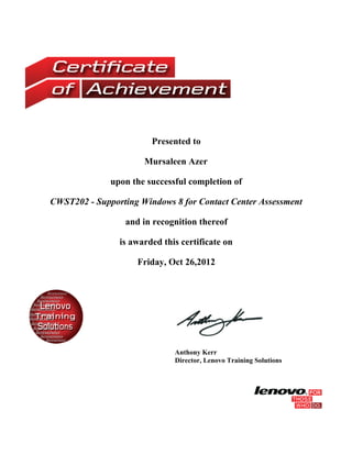 Presented to
Mursaleen Azer
upon the successful completion of
CWST202 - Supporting Windows 8 for Contact Center Assessment
and in recognition thereof
is awarded this certificate on
Friday, Oct 26,2012
Anthony Kerr
Director, Lenovo Training Solutions
 