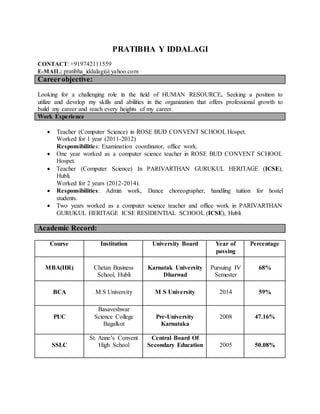 PRATIBHA Y IDDALAGI
CONTACT: +919742111559
E-MAIL: pratibha_iddalagi@yahoo.com
Careerobjective:
Looking for a challenging role in the field of HUMAN RESOURCE. Seeking a position to
utilize and develop my skills and abilities in the organization that offers professional growth to
build my career and reach every heights of my career.
Work Experience
 Teacher (Computer Science) in ROSE BUD CONVENT SCHOOL Hospet.
Worked for 1 year (2011-2012)
Responsibilities: Examination coordinator, office work.
 One year worked as a computer science teacher in ROSE BUD CONVENT SCHOOL
Hospet.
 Teacher (Computer Science) In PARIVARTHAN GURUKUL HERITAGE (ICSE),
Hubli.
Worked for 2 years (2012-2014).
 Responsibilities: Admin work, Dance choreographer, handling tuition for hostel
students.
 Two years worked as a computer science teacher and office work in PARIVARTHAN
GURUKUL HERITAGE ICSE RESIDENTIAL SCHOOL (ICSE), Hubli
Academic Record:
Course Institution University Board Year of
passing
Percentage
MBA(HR) Chetan Business
School, Hubli
Karnatak University
Dharwad
Pursuing IV
Semester
68%
BCA M S University M S University 2014 59%
PUC
Basaveshwar
Science College
Bagalkot
Pre-University
Karnataka
2008 47.16%
SSLC
St. Anne’s Convent
High School
Central Board Of
Secondary Education 2005 50.08%
 