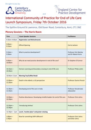 Brought to you by:
and
International Community of Practice for End of Life Care
Launch Symposium, Friday 7th October 2016
The Spitfire Ground St Lawrence, Old Dover Road, Canterbury, Kent, CT1 3NZ
Plenary Sessions – The Harris Room
Time Guest Speaker Sessions Facilitators
8:30am-9:00am Registration and Refreshments
9:00am -
9:10am
Official Opening Carrie Jackson
9:10am –
9:30am
What is practice development? Professor Kim Manley
and Dr Rakesh Koria
9:40am –
10:00am
Why do we need practice development in end of life care? Dr Stephen O’Connor
10:10am –
10:30am
Horizon scanning and boundary crossing in end of life care Professor Philip Larkin
10:40am–11am Morning Tea/Coffee Break
11:00am –
11:20am
Death in the elderly: a US perspective Professor Davina Porock
11:30am –
11:50am
Developing end of life care in India Professor Devakirubai
Jebaseelan
12:00pm –
12:20pm
Positive disturbance: Developing mindful leaders for end of life care Professor Chris Johns
12:20pm –
12:30pm
‘Introducing Anthea’ Professor Chris Johns
12:30pm – 1pm Lunch, ‘market place’ and poster viewing
1:00pm –
2:30pm
Now for something VERY different! Professor Chris Johns
and Otter Johns
 