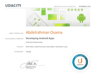 UDACITY CERTIFIES THAT
HAS SUCCESSFULLY COMPLETED
VERIFIED CERTIFICATE OF COMPLETION
L
EARN THINK D
O
EST 2011
Sebastian Thrun
CEO, Udacity
SEPTEMBER 29, 2016
Abdelrahman Osama
Developing Android Apps
Android Fundamentals
TAUGHT BY Reto Meier, Katherine Kuan, Dan Galpin, Alexander Lucas
CO-CREATED BY Google
 