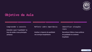 Objetivo da Aula
1
Compreender o conceito
Entender o que é "qualidade" na
área da saúde e seus principais
atributos
2
Refletir sobre importância
Analisar o impacto da qualidade
nos serviços hospitalares
3
Identificar situações
reais
Reconhecer falhas e boas práticas
de qualidade no contexto
hospitalar
 