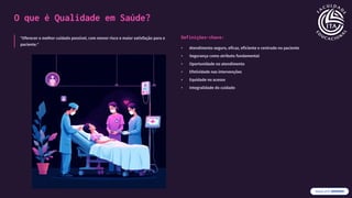 O que é Qualidade em Saúde?
"Oferecer o melhor cuidado possível, com menor risco e maior satisfação para o
paciente."
Definições-chave:
• Atendimento seguro, eficaz, eficiente e centrado no paciente
• Segurança como atributo fundamental
• Oportunidade no atendimento
• Efetividade nas intervenções
• Equidade no acesso
• Integralidade do cuidado
 