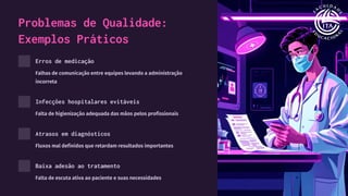 Problemas de Qualidade:
Exemplos Práticos
Erros de medicação
Falhas de comunicação entre equipes levando a administração
incorreta
Infecções hospitalares evitáveis
Falta de higienização adequada das mãos pelos profissionais
Atrasos em diagnósticos
Fluxos mal definidos que retardam resultados importantes
Baixa adesão ao tratamento
Falta de escuta ativa ao paciente e suas necessidades
 