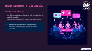 Encerramento e Discussão
Perguntas para reflexão:
• Você já presenciou alguma situação de falha ou boa prática de
qualidade em saúde?
• Como a cultura organizacional pode ajudar a evitar erros?
Próxima aula: Vamos aprender como processos e
protocolos contribuem para manter a qualidade
hospitalar.
 