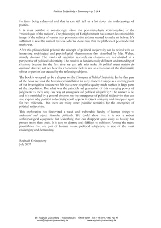 Potitical Subjectivity – Summary – p. 3 of 4
Dr. Reginald Grünenberg – Rietzestraße 5 - 10409 Berlin - Tel: +49-(0)157-890 720 17
email@reginald-gruenenberg.de www.reginald-gruenenberg.de
far from being exhausted and that in can still tell us a lot about the anthropology of
politics.
It is even possible to convincingly refute the post-metaphysic commonplace of the
“monologue of the subject”. The philosophy of Enlightenment had a much less monolithic
image of the subject of reason than postmodernist authors wanted to make us believe. It’s
sufficient to read the ancient texts in order to show how thin the plethora of postmodernist
truths was.
After this philosophical polemic the concept of political subjectivity will be tested with an
interesting sociological and psychological phenomenon first described by Max Weber,
namely charisma. The results of empirical research on charisma are re-evaluated in a
perspective of political subjectivity. The result is a fundamentally different understanding of
charisma because for the first time we can ask what makes the political subject receptive for
charisma? And we will see how the charismatic field is not an emanation of the charismatic
object or person but created by the reflecting subjects.
The book is wrapped up by a chapter on the Emergence of Political Subjectivity. In the first part
of the book we took the historical constellation in early modern Europe as a starting point
of our investigation because we felt that a new cognitive quality made surface in large parts
of the population. But what was the principle of generation of this emerging power of
judgment? Is there only one way of emergence of political subjectivity? The answer is no
and it is provided by a general theorem on the emergence of political subjectivity that can
also explain why political subjectivity could appear in Greek antiquity and disappear again
for two millennia. But there are many other possible scenarios for the emergence of
political subjectivity.
This exploration has discovered a weak and vulnerable faculty of human beings to
understand and express themselves politically. We could show that it is not a robust
anthropological equipment but something that can disappear quite easily as history has
proven more than once. It is easy to destroy and difficult to cultivate. Among the many
possibilities that are part of human nature political subjectivity is one of the most
challenging and demanding.
Reginald Grünenberg
July 2007
 