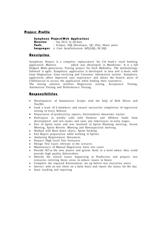 Project Profile
Symphony Project(Web Application)
Duration : Jan 2012 to till date
Tools : Eclipse, SQL Developer, QC, Flex, Share point
Languages : Core Java(Selenium API),SQL, PL SQL
Description
Symphony Project is a complete replacem ent for Citi bank's retail banking
application Maestro which was developed in Mainframe. It is a full
fledged Multi generation Testing project for Tech Mahindra. The methodology
followed is agile. Symphony application is developed in Java and it deals with
Loan Origination, Loan servicing and Customer information system. Symphony
application offers improved user experience and allows the branch users of
CitiFinancial to access the application while lending their customers.
The testing solution involves Regression testing, Acceptance Testing,
Automation Testing and Performance Testing.
Responsibilities
• Development of Automation Scripts with the help of Web Driver and
TestNG
• Lead a team of 6 members and ensure successful completion of regression
testing of every Release
• Preparation of productivity reports, Environment downtime tracker
• Participate in weekly calls with Onshore and offshore leads from
development and test teams and raise any risks/issues in early stages.
• Part of Sprint team and was involved in Sprint Planning meeting, Scrum
Meeting, Sprint Review Meeting and Retrospection meeting.
• Worked with Burn down charts, Sprint backlog
• Exit Report preparation while working in Sprints
• Analyzing Requirement Document.
• Prepare High Level Test Scenarios
• Design Test Cases relevant to the scenario
• Maintenance of Manual Regression Suite test cases
• Provide KT to the new joiners and groom them to a level where they could
provide high quality deliverables
• Identify the critical issues happening in Production and prepare test
scenarios covering those areas to reduce issues in future
• Complete the required Environment set up before test execution starts
• Interact with on site client on a daily basis and report the status for the day
• Issue tracking and reporting
 