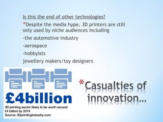 Is this the end of other technologies?
*Despite the media hype, 3D printers are still
only used by niche audiences including
-the automotive industry
-aerospace
-hobbyists
jewellery makers/toy designers
 