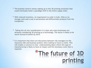 * The business world is slowly waking up to this 3D printing revolution that
could eventually foster a paradigm shift in the entire supply chain.
* With reduced inventory, no requirement to order in bulk, little or no
storage costs and a way to personalise and differentiate products from the
completion.
* Taking this all into consideration it is clear why many businesses are
seriously considering 3D printing as a technology. The sector is likely to be
worth around £4 billion by 2019.
* It is important that there are discussions between risk managers on the
insurance side and business product when looking to insure a client. This
will enable a common & clear understanding about where this type of
manufacturing is likely to have an impact and the necessary cover that is
required.
 