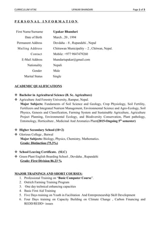 CURRICULUM VITAE UPAKAR BHANDARI Page 1 of 3
P E R S O N A L I N F O R M A T I O N
First Name/Surname Upakar Bhandari
Date of Birth March , 20 , 1994
Permanent Address Devdaha – 8 , Rupandehi , Nepal
Mailing Address Chitrawan Municipality – 2 , Chitwan, Nepal.
Contact Mobile: +977 9847479260
E-Mail Address bhandariupakar@gmail.com
Nationality Nepali
Gender Male
Marital Status Single
ACADEMIC QUALIFICATIONS
 Bachelor in Agricultural Science (B. Sc. Agriculture)
 Agriculture And Forestry University, Rampur, Nepal.
Major Subjects: Fundaments of Soil Science and Geology, Crop Physiology, Soil Fertility,
Fertilizers and Integrated Nutrient Management, Environmental Science and Agro-Ecology, Soil
Physics, Genesis and Classification, Farming System and Sustainable Agriculture, Agriculture
Project Planning, Environmental Ecology, and Biodiversity Conservation, Plant pathology,
Entomology, Horticulture , Medicinal And Aromatics Plant(2015-Ongoing 5th
semester)
 Higher Secondary School (10+2)
 Glorious College , Butwal
Major Subjects: Biology, Physics, Chemistry, Mathematics.
Grade: Distinction (75.3%)
 School Leaving Certificate. (SLC)
 Green Plant English Boarding School , Devdaha , Rupandehi
Grade: First Division 86.23 %
MAJOR TRAININGS AND SHORT COURSES:
1. Professional Training on “Basic Computer Course”.
2. Ostrich Farming Training Program
3. One day technical enhancing capacities
4. Basic First Aid Training
5. Five Days training on Youth in Facilitation And Entrepreneurship Skill Development
6. Four Days training on Capacity Building on Climate Change , Carbon Financing and
REDD/REDD+ issues
 