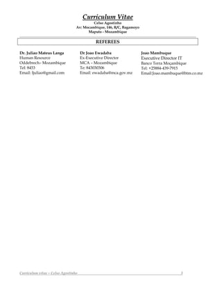 CCuurrrriiccuulluumm VViittaaee
Celso Agostinho
Av: Mocambique, 146, R/C, Bagamoyo
Maputo - Mozambique
Curriculum vitae – Celso Agostinho 3
REFEREES
Dr. Juliao Mateus Langa
Human Resource
Oddebrech– Mozambique
Tel: 8453
Email: ljuliao@gmail.com
Dr Joao Ewadaba
Ex-Executive Director
MCA – Mozambique
Te: 843030306
Email: ewadaba@mca.gov.mz
Joao Mambuque
Executive Director IT
Banco Terra Moçambique
Tel: +25884-439-7915
Email:Joao.mambuque@btm.co.mz
 