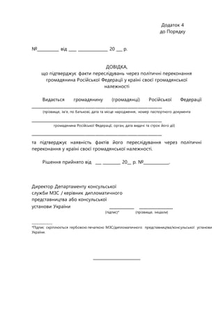 Додаток 4
до Порядку
№___________ від ____ _______________ 20 ___ р.
ДОВІДКА,
що підтверджує факти переслідувань через політичні переконання
громадянина Російської Федерації у країні своєї громадянської
належності
Видається громадянину (громадянці) Російської Федерації
_________________________________________________________________
(прізвище, ім’я, по батькові, дата та місце народження, номер паспортного документа
_________________________________________________________________
громадянина Російської Федерації, орган, дата видачі та строк його дії)
_________________________________________________________________
та підтверджує наявність фактів його переслідування через політичні
переконання у країні своєї громадянської належності.
Рішення прийнято від ___ _________ 20__ р. №_____________.
Директор Департаменту консульської
служби МЗС / керівник дипломатичного
представництва або консульської
установи України ___________ _______________
(підпис)* (прізвище, ініціали)
______________
*Підпис скріплюється гербовою печаткою МЗС/дипломатичного представництва/консульської установи
України.
________________________
 