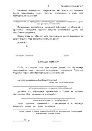 Продовження додатка 12
Викладене підтверджую документами, які свідчать про наявність
фактів переслідувань через політичні переконання у країні моєї
громадянської належності
_________________________________________________________________
(назва документів, що підтверджують факти переслідувань через політичні переконання у країні
своєї громадянської належності)
Підтверджую достовірність зазначеної інформації та обізнаний із
правовими наслідками надання завідомо неправдивих даних або
підроблених документів.
Надаю згоду на обробку моїх персональних даних відповідно до
Закону України “Про захист персональних даних”.
Додаток. 1.
2.
____________________ ______________
(місце і дата заповнення) (підпис)
СЛУЖБОВІ ПОМІТКИ2
Особа, яка подала заяву про видачу довідки, що підтверджує
переслідування через політичні переконання громадянина Російської
Федерації у країні своєї громадянської належності, має:
паспорт громадянина Російської Федерації ________________________
(номер, дата, орган видачі та строк
_________________________________________________________________
дії паспортного документа громадянина Російської Федерації)
документ, що підтверджує проживання в Україні на законних
підставах/постійне проживання в іншій країні _________________________
_________________________________________________________________
(номер, дата, орган видачі та строк дії документа)
Заяву прийняв, правильність її заповнення та всі необхідні
документи, додані до заяви, перевірив: ________________________________
_________________________________________________________________
(посада, прізвище та ініціали посадової особи МЗС або дипломатичного представництва
чи консульської установи України)
__ _________20__ р. ___________
 